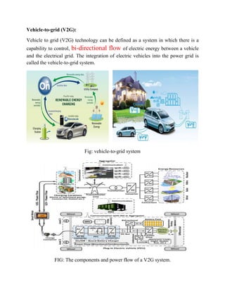 Vehicle
Vehicle
capabili
and the
called th
e-to-grid (V
e to grid (V
ity to contr
electrical
he vehicle-
FIG
V2G):
V2G) techn
rol, bi-dir
grid. The
-to-grid sy
: The comp
nology can
rectiona
integratio
stem.
Fig: vehic
ponents an
n be define
l flow of
on of electr
le-to-grid
nd power fl
ed as a sy
f electric e
ric vehicle
system
low of a V
ystem in w
energy betw
es into the
V2G system
which there
ween a veh
e power gr
m.
e is a
hicle
rid is
 