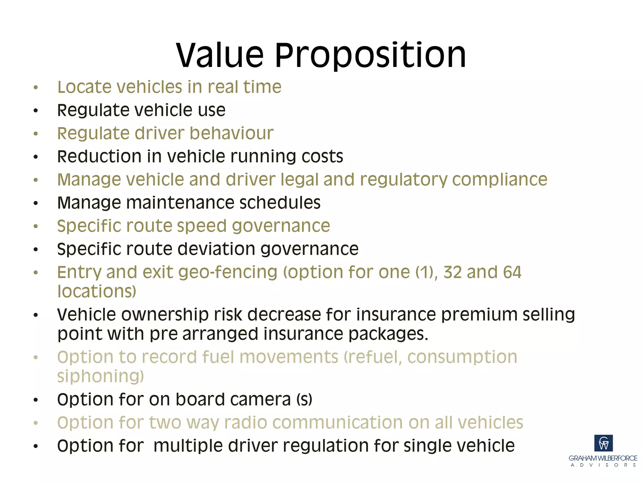 Value Proposition
•   Locate vehicles in real time
•   Regulate vehicle use
•   Regulate driver behaviour
•   Reduction in vehicle running costs
•   Manage vehicle and driver legal and regulatory compliance
•   Manage maintenance schedules
•   Specific route speed governance
•   Specific route deviation governance
•   Entry and exit geo-fencing (option for one (1), 32 and 64
    locations)
•   Vehicle ownership risk decrease for insurance premium selling
    point with pre arranged insurance packages.
•   Option to record fuel movements (refuel, consumption
    siphoning)
•   Option for on board camera (s)
•   Option for two way radio communication on all vehicles
•   Option for multiple driver regulation for single vehicle
 