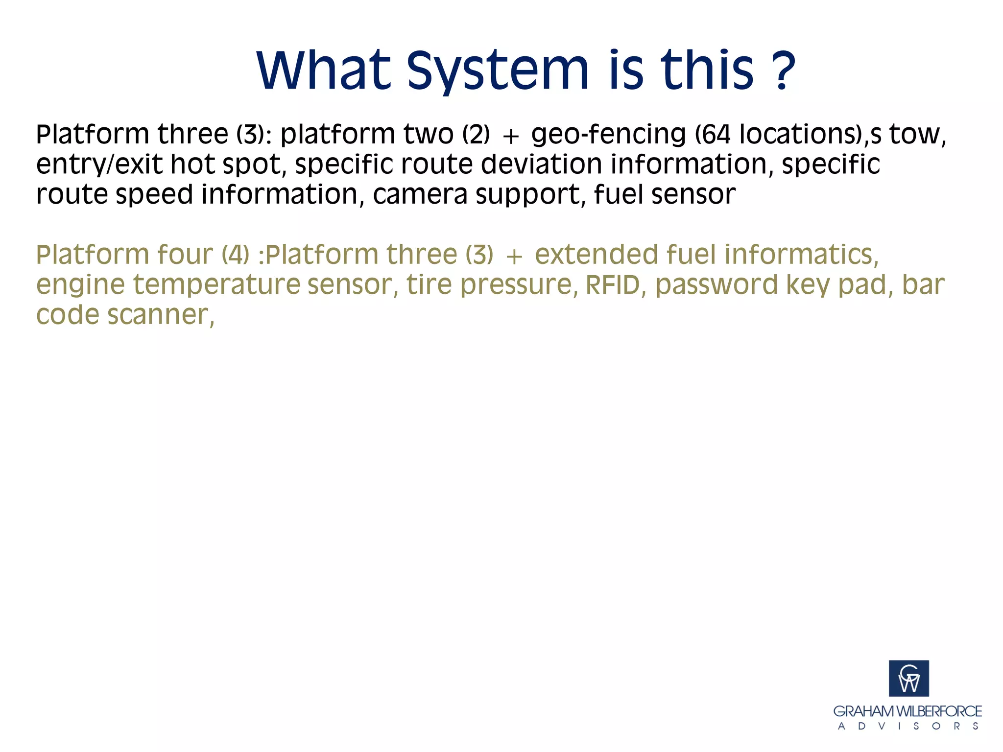 What System is this ?
Platform three (3): platform two (2) + geo-fencing (64 locations),s tow,
entry/exit hot spot, specific route deviation information, specific
route speed information, camera support, fuel sensor

Platform four (4) :Platform three (3) + extended fuel informatics,
engine temperature sensor, tire pressure, RFID, password key pad, bar
code scanner,
 