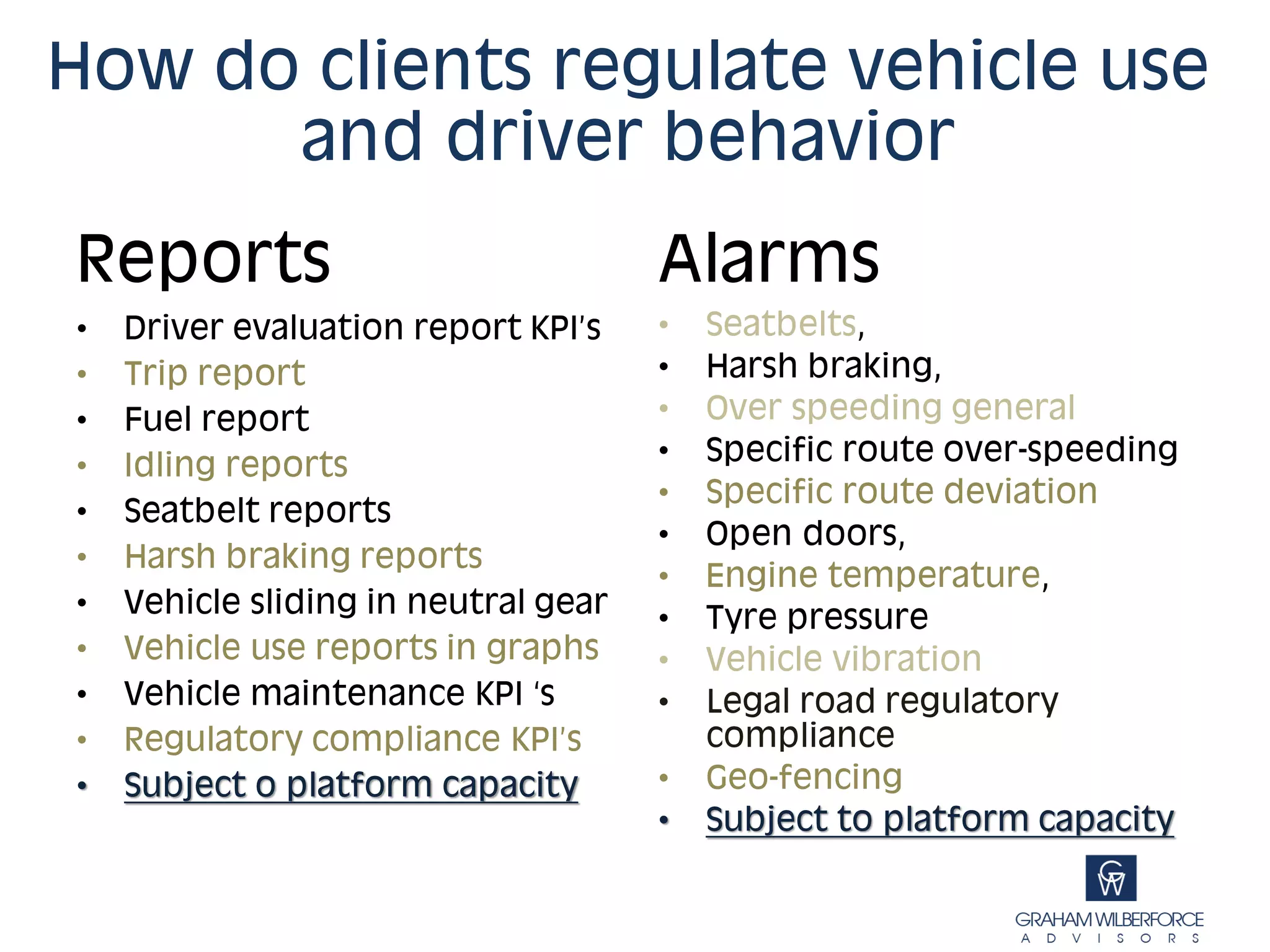 How do clients regulate vehicle use
      and driver behavior
Reports                               Alarms
•   Driver evaluation report KPI’s    •   Seatbelts,
•   Trip report                       •   Harsh braking,
•   Fuel report                       •   Over speeding general
•   Idling reports                    •   Specific route over-speeding
                                      •   Specific route deviation
•   Seatbelt reports
                                      •   Open doors,
•   Harsh braking reports
                                      •   Engine temperature,
•   Vehicle sliding in neutral gear   •   Tyre pressure
•   Vehicle use reports in graphs     •   Vehicle vibration
•   Vehicle maintenance KPI ‘s        •   Legal road regulatory
•   Regulatory compliance KPI’s           compliance
•   Subject o platform capacity       •   Geo-fencing
                                      •   Subject to platform capacity
 