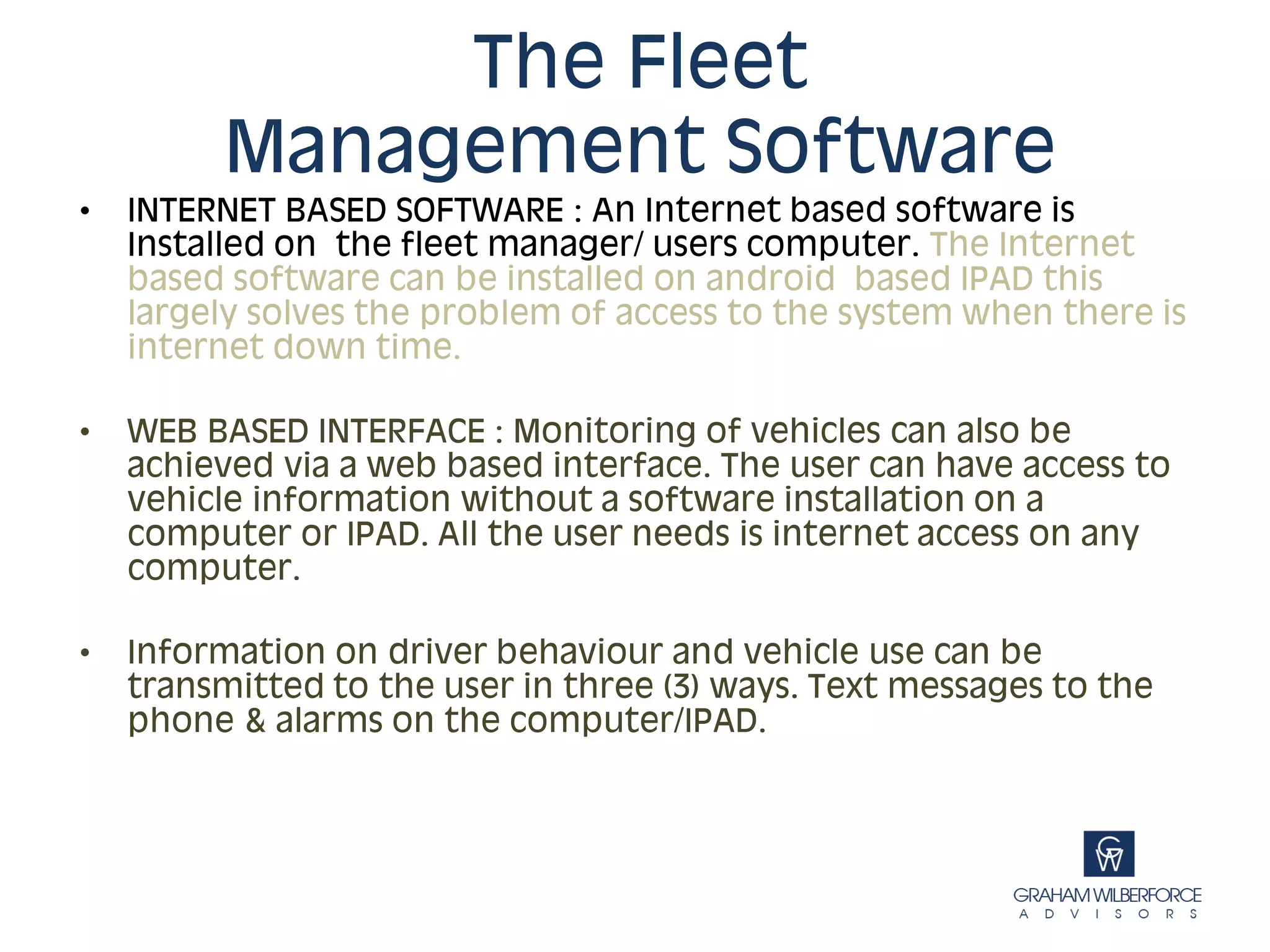 The Fleet
         Management Software
•   INTERNET BASED SOFTWARE : An Internet based software is
    Installed on the fleet manager/ users computer. The Internet
    based software can be installed on android based IPAD this
    largely solves the problem of access to the system when there is
    internet down time.

•   WEB BASED INTERFACE : Monitoring of vehicles can also be
    achieved via a web based interface. The user can have access to
    vehicle information without a software installation on a
    computer or IPAD. All the user needs is internet access on any
    computer.

•   Information on driver behaviour and vehicle use can be
    transmitted to the user in three (3) ways. Text messages to the
    phone & alarms on the computer/IPAD.
 