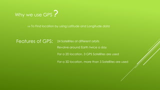 To Find location by using Latitude and Longitude data
Why we use GPS ?
Features of GPS: 24 Satellites at different orbits
Revolve around Earth twice a day
For a 2D location, 3 GPS Satellites are used
For a 3D location, more than 3 Satellites are used
 
