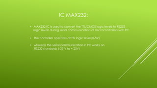 IC MAX232:
• MAX232 IC is used to convert the TTL/CMOS logic levels to RS232
logic levels during serial communication of microcontrollers with PC
• The controller operates at TTL logic level (0-5V)
• whereas the serial communication in PC works on
RS232 standards (-25 V to + 25V)
 