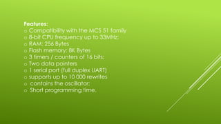 Features:
o Compatibility with the MCS 51 family
o 8-bit CPU frequency up to 33MHz;
o RAM: 256 Bytes
o Flash memory: 8K Bytes
o 3 timers / counters of 16 bits;
o Two data pointers
o 1 serial port (full duplex UART)
o supports up to 10 000 rewrites
o contains the oscillator;
o Short programming time.
 