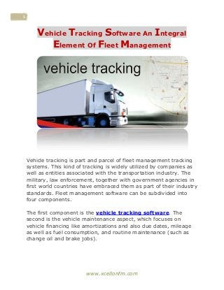 www.xcellonfm.com
1
Vehicle Tracking Software An Integral
Element Of Fleet Management
Vehicle tracking is part and parcel of fleet management tracking
systems. This kind of tracking is widely utilized by companies as
well as entities associated with the transportation industry. The
military, law enforcement, together with government agencies in
first world countries have embraced them as part of their industry
standards. Fleet management software can be subdivided into
four components.
The first component is the vehicle tracking software. The
second is the vehicle maintenance aspect, which focuses on
vehicle financing like amortizations and also due dates, mileage
as well as fuel consumption, and routine maintenance (such as
change oil and brake jobs).
 