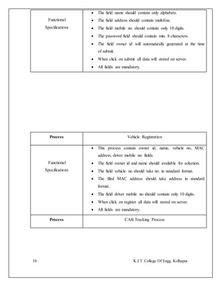 16 K.I.T. College Of Engg. Kolhapur.
Functional
Specifications
 The field name should contain only alphabets.
 The field address should contain multiline.
 The field mobile no. should contain only 10 digits.
 The password field should contain min. 8 characters.
 The field owner id will automatically generated at the time
of submit.
 When click on submit all data will stored on server.
 All fields are mandatory.
Process Vehicle Registration
Functional
Specifications
 This process contain owner id, name, vehicle no, MAC
address, driver mobile no. fields.
 The field owner id and name should available for selection.
 The field vehicle no should take no. in standard format.
 The filed MAC address should take address in standard
format.
 The field driver mobile no should contain only 10 digits.
 When click on register all data will stored on server.
 All fields are mandatory.
Process CAB Tracking Process
 