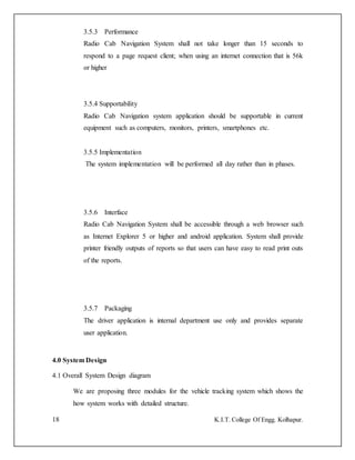 18 K.I.T. College Of Engg. Kolhapur.
3.5.3 Performance
Radio Cab Navigation System shall not take longer than 15 seconds to
respond to a page request client; when using an internet connection that is 56k
or higher
3.5.4 Supportability
Radio Cab Navigation system application should be supportable in current
equipment such as computers, monitors, printers, smartphones etc.
3.5.5 Implementation
The system implementation will be performed all day rather than in phases.
3.5.6 Interface
Radio Cab Navigation System shall be accessible through a web browser such
as Internet Explorer 5 or higher and android application. System shall provide
printer friendly outputs of reports so that users can have easy to read print outs
of the reports.
3.5.7 Packaging
The driver application is internal department use only and provides separate
user application.
4.0 System Design
4.1 Overall System Design diagram
We are proposing three modules for the vehicle tracking system which shows the
how system works with detailed structure.
 