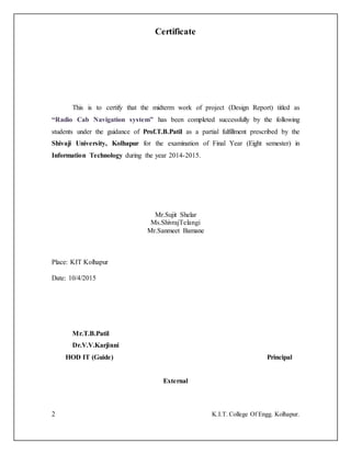 2 K.I.T. College Of Engg. Kolhapur.
Certificate
This is to certify that the midterm work of project (Design Report) titled as
“Radio Cab Navigation system” has been completed successfully by the following
students under the guidance of Prof.T.B.Patil as a partial fulfillment prescribed by the
Shivaji University, Kolhapur for the examination of Final Year (Eight semester) in
Information Technology during the year 2014-2015.
Mr.Sujit Shelar
Ms.ShivrajTelangi
Mr.Sanmeet Bamane
Place: KIT Kolhapur
Date: 10/4/2015
Mr.T.B.Patil
Dr.V.V.Karjinni
HOD IT (Guide) Principal
External
 