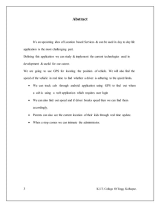 3 K.I.T. College Of Engg. Kolhapur.
Abstract
It’s an upcoming idea of Location based Services & can be used in day to day life
application is the most challenging part.
Defining this application we can study & implement the current technologies used in
development & useful for our career.
We are going to use GPS for locating the position of vehicle. We will also find the
speed of the vehicle in real time to find whether a driver is adhering to the speed limits.
 We can track cab through android application using GPS to find out where
a cab is using a web application which requires user login
 We can also find out speed and if driver breaks speed then we can find them
accordingly.
 Parents can also see the current location of their kids through real time update.
 When a stop comes we can intimate the administrator.
 