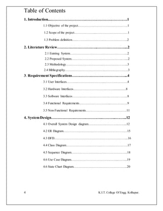 4 K.I.T. College Of Engg. Kolhapur.
Table of Contents
1. Introduction...…………………………………………………….1
1.1 Objective of the project…………………………….………….1
1.2 Scope of the project………………...…………………………1
1.3 Problem definition…..…………………….…………………..2
2. Literature Review…………………………...…………………....2
2.1 Existing System…………….………………………………...2
2.2 Proposed System………………………..……………….…....2
2.3 Methodology……………………………..…………………...3
2.4 Bibliography………………………………..………………….3
3. Requirement Specifications……………………………………...4
3.1 User Interfaces……….……………………..………………….4
3.2 Hardware Interfaces...………………………..…….................8
3.3 Software Interfaces……………………………..……………...8
3.4 Functional Requirements………………………...…………….9
3.5 Non-Functional Requirements……………………..………….11
4. SystemDesign…………………………………..………...……...12
4.1 Overall System Design diagram……………………….……...12
4.2 ER Diagram……………………………………………………15
4.3 DFD…………………………………………………….……...16
4.4 Class Diagram………………………………………………….17
4.5 Sequence Diagram……………………………………………..18
4.6 Use Case Diagram……………………………………...……...19
4.6 State Chart Diagram…………………………………………...20
 