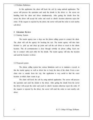 6 K.I.T. College Of Engg. Kolhapur.
1.3 Problem Definition:
In this application the client will book the cab by using android application. The
server will process the operation and send the details to the driver i.e. the server are
handling both the client and driver simultaneously. After getting the details from the
server the driver will accept the order and reach to client’s location otherwise reject the
order. If the request is rejected by the driver, the server will send the order to next nearby
cab driver.
2 Literature Review
2.1 Existing System
The tourist agency now a days use the phone calling system to connect the client.
The client will call the agency for booking the cab. The tourist agency will take their
location i.e. pick up and drop up point and call the cab driver to reach to the clients
location. This all communication is done through verbally via phone calling. Each one
has to connect with each other for the details. The tourist agency will take the location
and send the location to driver.
2.2 Proposed system
The phone calling system has various limitations such as to maintain a record, in
this the tourist agency as well as driver has to keep the data of the client. From a new
client who is outside from the city, this application is very useful to find the exact
location at which client wants to go.
The client will book the cab by using android application. The server will process
the operation and send the details to the driver. After getting the details from the server
the driver will accept the order and reach to client’s location otherwise reject the order. If
the request is rejected by the driver, the server will send the order to next nearby cab
driver.
 
