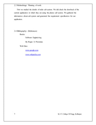 7 K.I.T. College Of Engg. Kolhapur.
2.3 Methodology/ Planning of work:
First we studied the details of radio cab system. We did check the drawback of the
current application in which they are using the phone call system. We gathered the
information about cab system and generated the requirement specification for our
application.
2.4 Bibliography: (References)
Books:
Software Engineering
By Roger. S. Pressman.
Web Sites:
www.google.com
www.wikipedia.com
 