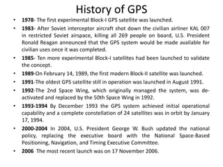 History of GPS
• 1978- The first experimental Block-I GPS satellite was launched.
• 1983- After Soviet interceptor aircraft shot down the civilian airliner KAL 007
in restricted Soviet airspace, killing all 269 people on board, U.S. President
Ronald Reagan announced that the GPS system would be made available for
civilian uses once it was completed.
• 1985- Ten more experimental Block-I satellites had been launched to validate
the concept.
• 1989-On February 14, 1989, the first modern Block-II satellite was launched.
• 1991-The oldest GPS satellite still in operation was launched in August 1991.
• 1992-The 2nd Space Wing, which originally managed the system, was de-
activated and replaced by the 50th Space Wing in 1992.
• 1993-1994 By December 1993 the GPS system achieved initial operational
capability and a complete constellation of 24 satellites was in orbit by January
17, 1994.
• 2000-2004 In 2004, U.S. President George W. Bush updated the national
policy, replacing the executive board with the National Space-Based
Positioning, Navigation, and Timing Executive Committee.
• 2006 The most recent launch was on 17 November 2006.
 