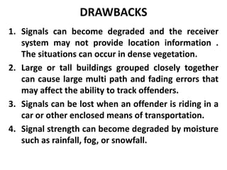 DRAWBACKS
1. Signals can become degraded and the receiver
system may not provide location information .
The situations can occur in dense vegetation.
2. Large or tall buildings grouped closely together
can cause large multi path and fading errors that
may affect the ability to track offenders.
3. Signals can be lost when an offender is riding in a
car or other enclosed means of transportation.
4. Signal strength can become degraded by moisture
such as rainfall, fog, or snowfall.
 