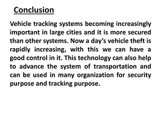 Conclusion
Vehicle tracking systems becoming increasingly
important in large cities and it is more secured
than other systems. Now a day’s vehicle theft is
rapidly increasing, with this we can have a
good control in it. This technology can also help
to advance the system of transportation and
can be used in many organization for security
purpose and tracking purpose.
 