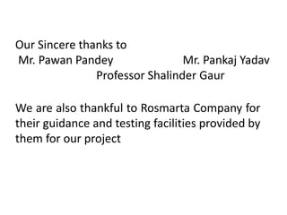 Our Sincere thanks to
Mr. Pawan Pandey Mr. Pankaj Yadav
Professor Shalinder Gaur
We are also thankful to Rosmarta Company for
their guidance and testing facilities provided by
them for our project
 