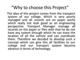 “Why to choose this Project”
The idea of this project comes from the transport
system of our college. Which is very poorly
managed and all records are on paper works
which really not look good as an engineering
perspective. Transport Manager manage all
records on the paper or files with that he do not
have any system through which he can trace the
location of all the vehicle and can coordinate
them. Therefore we decided to develop such a
concept which can give this all facilities to our
college and our transport system become
advance in terms of technology.
 