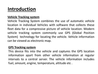 Introduction
Vehicle Tracking system
Vehicle Tracking System combines the use of automatic vehicle
location in individual Vehicles with software that collects these
fleet data for a compressive picture of vehicle location. Modern
vehicle tracking system commonly use GPS (Global Position
System) technology for locating the vehicle. Vehicle information
can be viewed as electronic map.
GPS Tracking system
This device fits into the vehicle and captures the GPS location
information apart from other vehicle information at regular
intervals to a central server. The vehicle information includes
fuel, amount, engine, temperature, altitude etc .
 