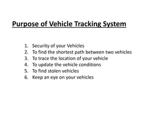 Purpose of Vehicle Tracking System
1. Security of your Vehicles
2. To find the shortest path between two vehicles
3. To trace the location of your vehicle
4. To update the vehicle conditions
5. To find stolen vehicles
6. Keep an eye on your vehicles
 