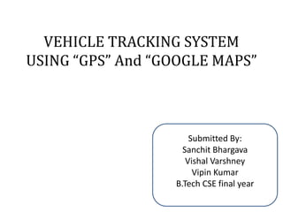 VEHICLE TRACKING SYSTEM
USING “GPS” And “GOOGLE MAPS”
Submitted By:
Sanchit Bhargava
Vishal Varshney
Vipin Kumar
B.Tech CSE final year
 