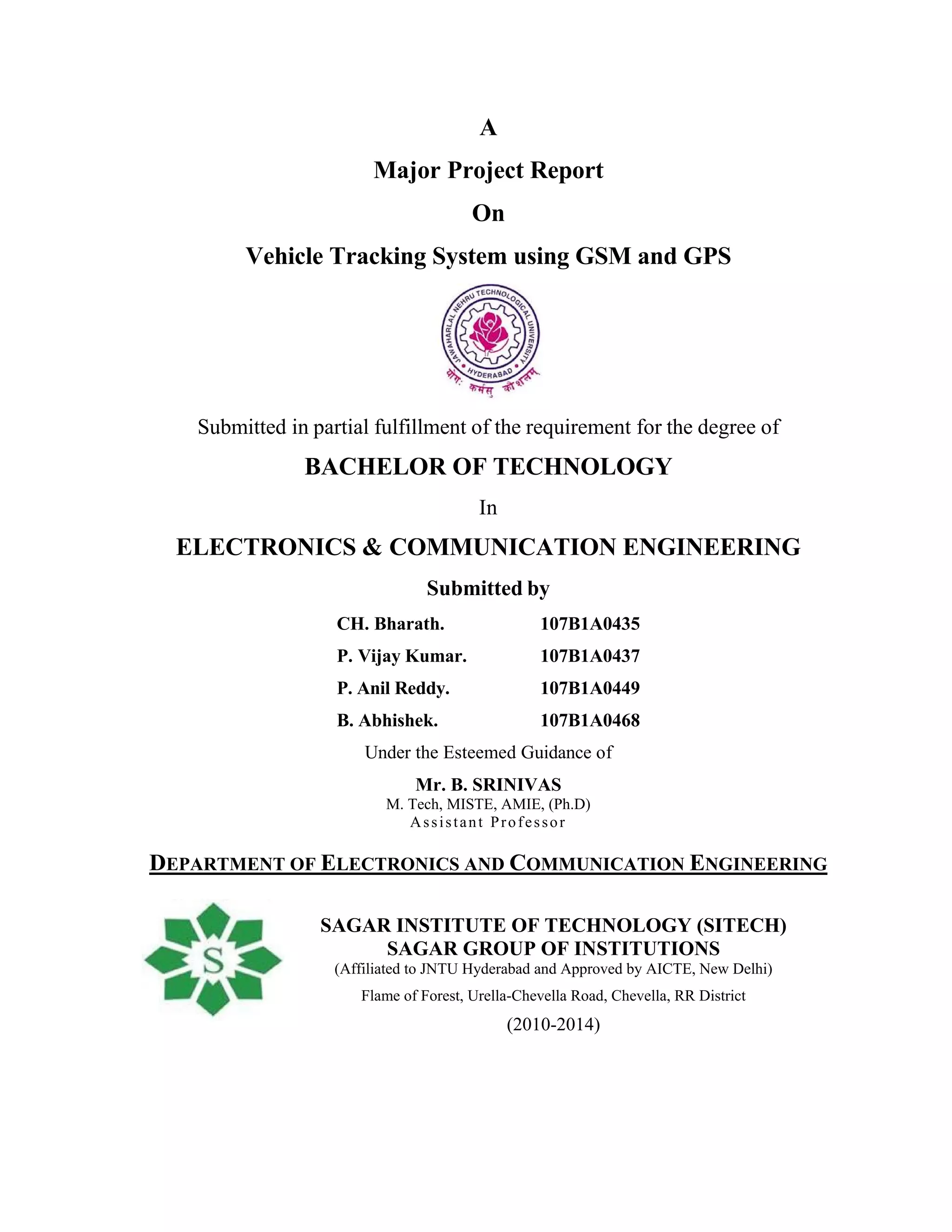A
Major Project Report
On
Vehicle Tracking System using GSM and GPS
Submitted in partial fulfillment of the requirement for the degree of
BACHELOR OF TECHNOLOGY
In
ELECTRONICS & COMMUNICATION ENGINEERING
Submitted by
CH. Bharath. 107B1A0435
P. Vijay Kumar. 107B1A0437
P. Anil Reddy. 107B1A0449
B. Abhishek. 107B1A0468
Under the Esteemed Guidance of
Mr. B. SRINIVAS
M. Tech, MISTE, AMIE, (Ph.D)
Assistant Professor
DEPARTMENT OF ELECTRONICS AND COMMUNICATION ENGINEERING
SAGAR INSTITUTE OF TECHNOLOGY (SITECH)
SAGAR GROUP OF INSTITUTIONS
(Affiliated to JNTU Hyderabad and Approved by AICTE, New Delhi)
Flame of Forest, Urella-Chevella Road, Chevella, RR District
(2010-2014)
 