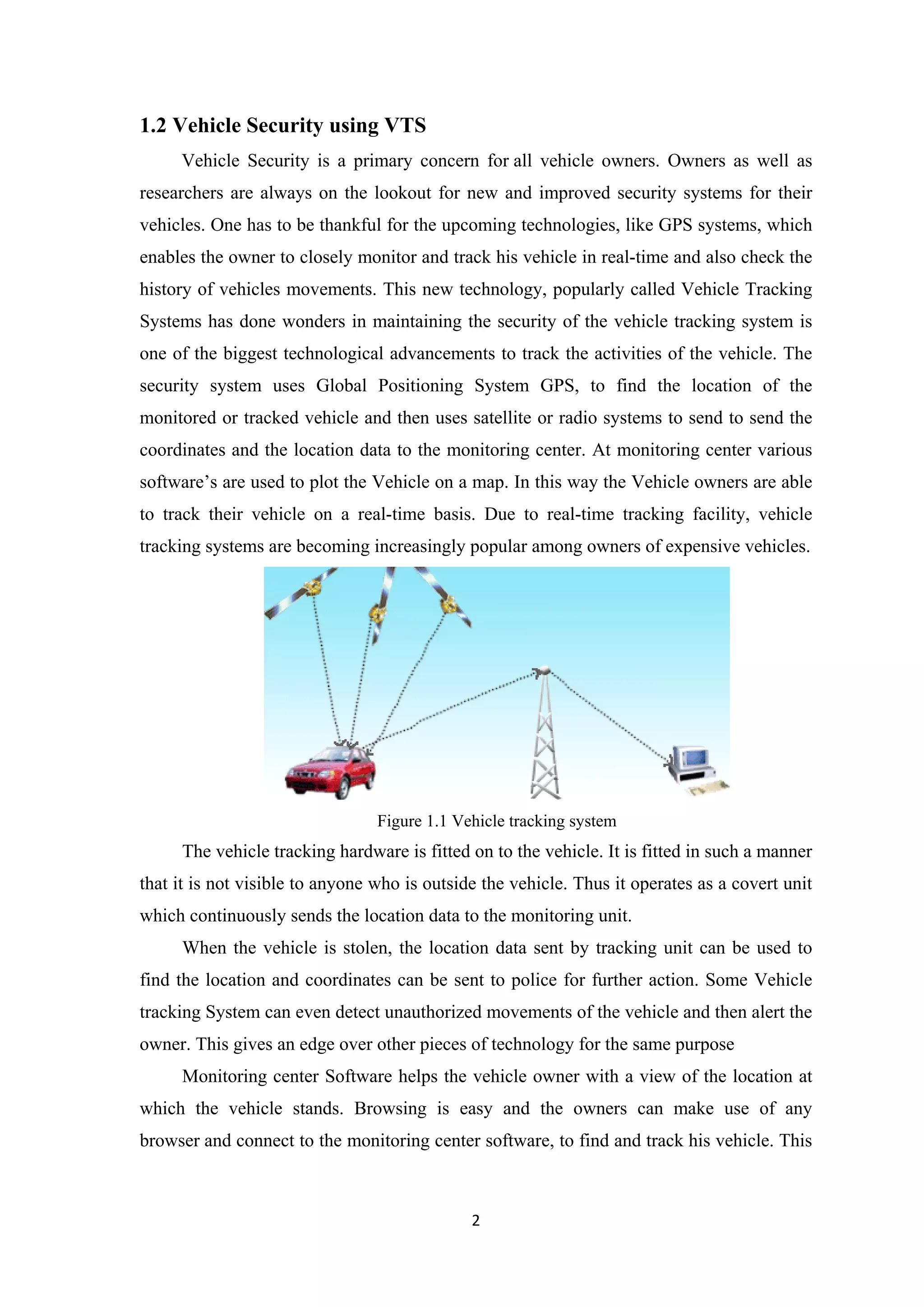 1.2 Vehicle Security using VTS
Vehicle Security is a primary concern for all vehicle owners. Owners as well as
researchers are always on the lookout for new and improved security systems for their
vehicles. One has to be thankful for the upcoming technologies, like GPS systems, which
enables the owner to closely monitor and track his vehicle in real-time and also check the
history of vehicles movements. This new technology, popularly called Vehicle Tracking
Systems has done wonders in maintaining the security of the vehicle tracking system is
one of the biggest technological advancements to track the activities of the vehicle. The
security system uses Global Positioning System GPS, to find the location of the
monitored or tracked vehicle and then uses satellite or radio systems to send to send the
coordinates and the location data to the monitoring center. At monitoring center various
software’s are used to plot the Vehicle on a map. In this way the Vehicle owners are able
to track their vehicle on a real-time basis. Due to real-time tracking facility, vehicle
tracking systems are becoming increasingly popular among owners of expensive vehicles.
Figure 1.1 Vehicle tracking system
The vehicle tracking hardware is fitted on to the vehicle. It is fitted in such a manner
that it is not visible to anyone who is outside the vehicle. Thus it operates as a covert unit
which continuously sends the location data to the monitoring unit.
When the vehicle is stolen, the location data sent by tracking unit can be used to
find the location and coordinates can be sent to police for further action. Some Vehicle
tracking System can even detect unauthorized movements of the vehicle and then alert the
owner. This gives an edge over other pieces of technology for the same purpose
Monitoring center Software helps the vehicle owner with a view of the location at
which the vehicle stands. Browsing is easy and the owners can make use of any
browser and connect to the monitoring center software, to find and track his vehicle. This
2
 