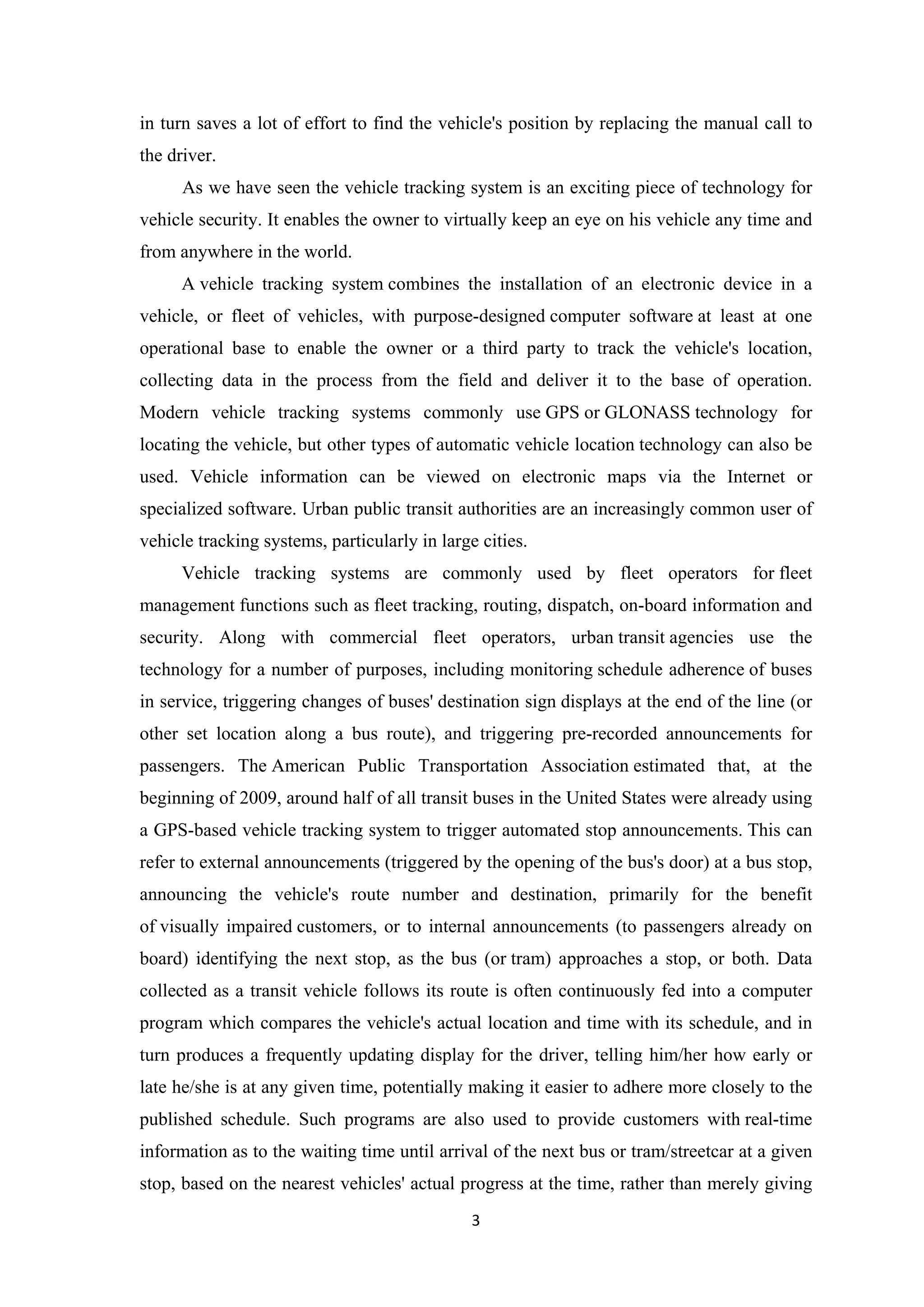 in turn saves a lot of effort to find the vehicle's position by replacing the manual call to
the driver.
As we have seen the vehicle tracking system is an exciting piece of technology for
vehicle security. It enables the owner to virtually keep an eye on his vehicle any time and
from anywhere in the world.
A vehicle tracking system combines the installation of an electronic device in a
vehicle, or fleet of vehicles, with purpose-designed computer software at least at one
operational base to enable the owner or a third party to track the vehicle's location,
collecting data in the process from the field and deliver it to the base of operation.
Modern vehicle tracking systems commonly use GPS or GLONASS technology for
locating the vehicle, but other types of automatic vehicle location technology can also be
used. Vehicle information can be viewed on electronic maps via the Internet or
specialized software. Urban public transit authorities are an increasingly common user of
vehicle tracking systems, particularly in large cities.
Vehicle tracking systems are commonly used by fleet operators for fleet
management functions such as fleet tracking, routing, dispatch, on-board information and
security. Along with commercial fleet operators, urban transit agencies use the
technology for a number of purposes, including monitoring schedule adherence of buses
in service, triggering changes of buses' destination sign displays at the end of the line (or
other set location along a bus route), and triggering pre-recorded announcements for
passengers. The American Public Transportation Association estimated that, at the
beginning of 2009, around half of all transit buses in the United States were already using
a GPS-based vehicle tracking system to trigger automated stop announcements. This can
refer to external announcements (triggered by the opening of the bus's door) at a bus stop,
announcing the vehicle's route number and destination, primarily for the benefit
of visually impaired customers, or to internal announcements (to passengers already on
board) identifying the next stop, as the bus (or tram) approaches a stop, or both. Data
collected as a transit vehicle follows its route is often continuously fed into a computer
program which compares the vehicle's actual location and time with its schedule, and in
turn produces a frequently updating display for the driver, telling him/her how early or
late he/she is at any given time, potentially making it easier to adhere more closely to the
published schedule. Such programs are also used to provide customers with real-time
information as to the waiting time until arrival of the next bus or tram/streetcar at a given
stop, based on the nearest vehicles' actual progress at the time, rather than merely giving
3
 
