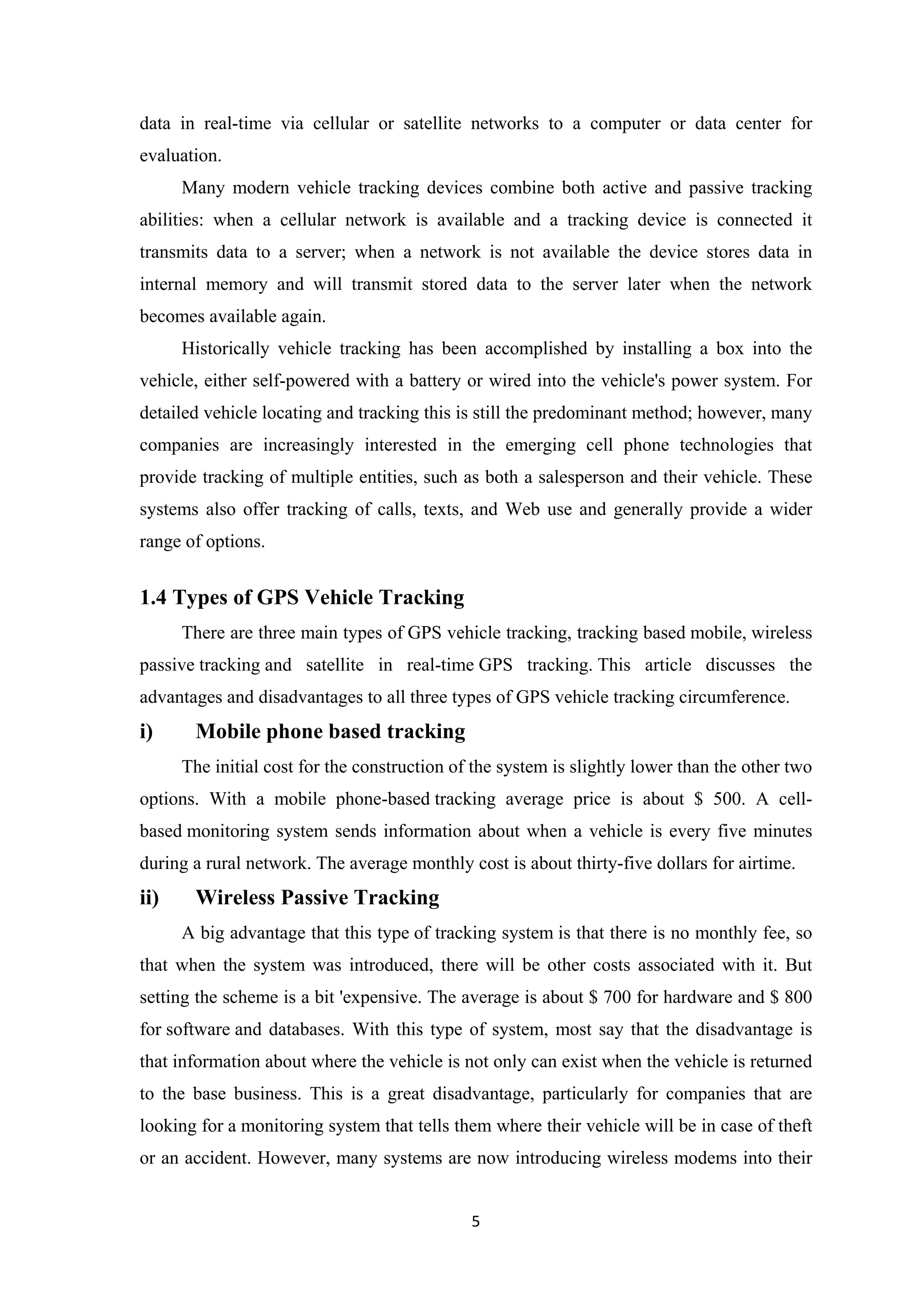 data in real-time via cellular or satellite networks to a computer or data center for
evaluation.
Many modern vehicle tracking devices combine both active and passive tracking
abilities: when a cellular network is available and a tracking device is connected it
transmits data to a server; when a network is not available the device stores data in
internal memory and will transmit stored data to the server later when the network
becomes available again.
Historically vehicle tracking has been accomplished by installing a box into the
vehicle, either self-powered with a battery or wired into the vehicle's power system. For
detailed vehicle locating and tracking this is still the predominant method; however, many
companies are increasingly interested in the emerging cell phone technologies that
provide tracking of multiple entities, such as both a salesperson and their vehicle. These
systems also offer tracking of calls, texts, and Web use and generally provide a wider
range of options.
1.4 Types of GPS Vehicle Tracking
There are three main types of GPS vehicle tracking, tracking based mobile, wireless
passive tracking and satellite in real-time GPS tracking. This article discusses the
advantages and disadvantages to all three types of GPS vehicle tracking circumference.
i) Mobile phone based tracking
The initial cost for the construction of the system is slightly lower than the other two
options. With a mobile phone-based tracking average price is about $ 500. A cell-
based monitoring system sends information about when a vehicle is every five minutes
during a rural network. The average monthly cost is about thirty-five dollars for airtime.
ii) Wireless Passive Tracking
A big advantage that this type of tracking system is that there is no monthly fee, so
that when the system was introduced, there will be other costs associated with it. But
setting the scheme is a bit 'expensive. The average is about $ 700 for hardware and $ 800
for software and databases. With this type of system, most say that the disadvantage is
that information about where the vehicle is not only can exist when the vehicle is returned
to the base business. This is a great disadvantage, particularly for companies that are
looking for a monitoring system that tells them where their vehicle will be in case of theft
or an accident. However, many systems are now introducing wireless modems into their
5
 