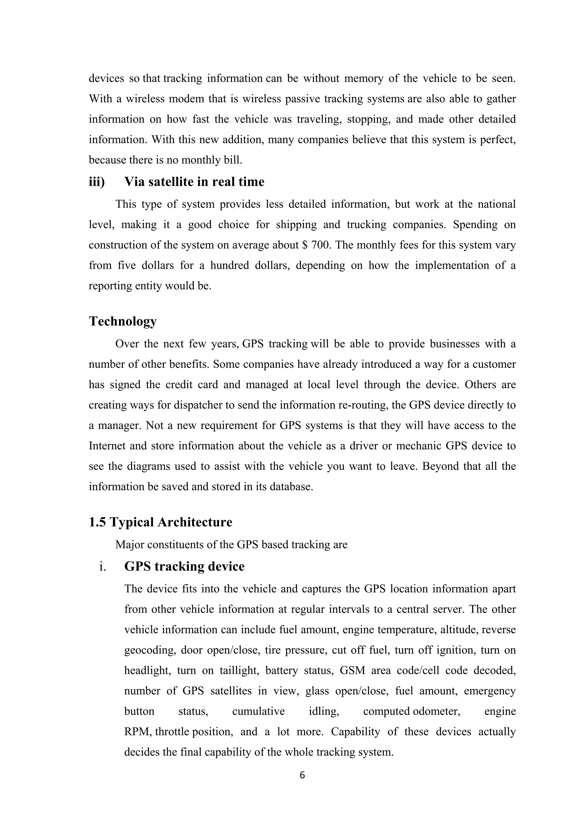 devices so that tracking information can be without memory of the vehicle to be seen.
With a wireless modem that is wireless passive tracking systems are also able to gather
information on how fast the vehicle was traveling, stopping, and made other detailed
information. With this new addition, many companies believe that this system is perfect,
because there is no monthly bill.
iii) Via satellite in real time
This type of system provides less detailed information, but work at the national
level, making it a good choice for shipping and trucking companies. Spending on
construction of the system on average about $ 700. The monthly fees for this system vary
from five dollars for a hundred dollars, depending on how the implementation of a
reporting entity would be.
Technology
Over the next few years, GPS tracking will be able to provide businesses with a
number of other benefits. Some companies have already introduced a way for a customer
has signed the credit card and managed at local level through the device. Others are
creating ways for dispatcher to send the information re-routing, the GPS device directly to
a manager. Not a new requirement for GPS systems is that they will have access to the
Internet and store information about the vehicle as a driver or mechanic GPS device to
see the diagrams used to assist with the vehicle you want to leave. Beyond that all the
information be saved and stored in its database.
1.5 Typical Architecture
Major constituents of the GPS based tracking are
i. GPS tracking device
The device fits into the vehicle and captures the GPS location information apart
from other vehicle information at regular intervals to a central server. The other
vehicle information can include fuel amount, engine temperature, altitude, reverse
geocoding, door open/close, tire pressure, cut off fuel, turn off ignition, turn on
headlight, turn on taillight, battery status, GSM area code/cell code decoded,
number of GPS satellites in view, glass open/close, fuel amount, emergency
button status, cumulative idling, computed odometer, engine
RPM, throttle position, and a lot more. Capability of these devices actually
decides the final capability of the whole tracking system.
6
 
