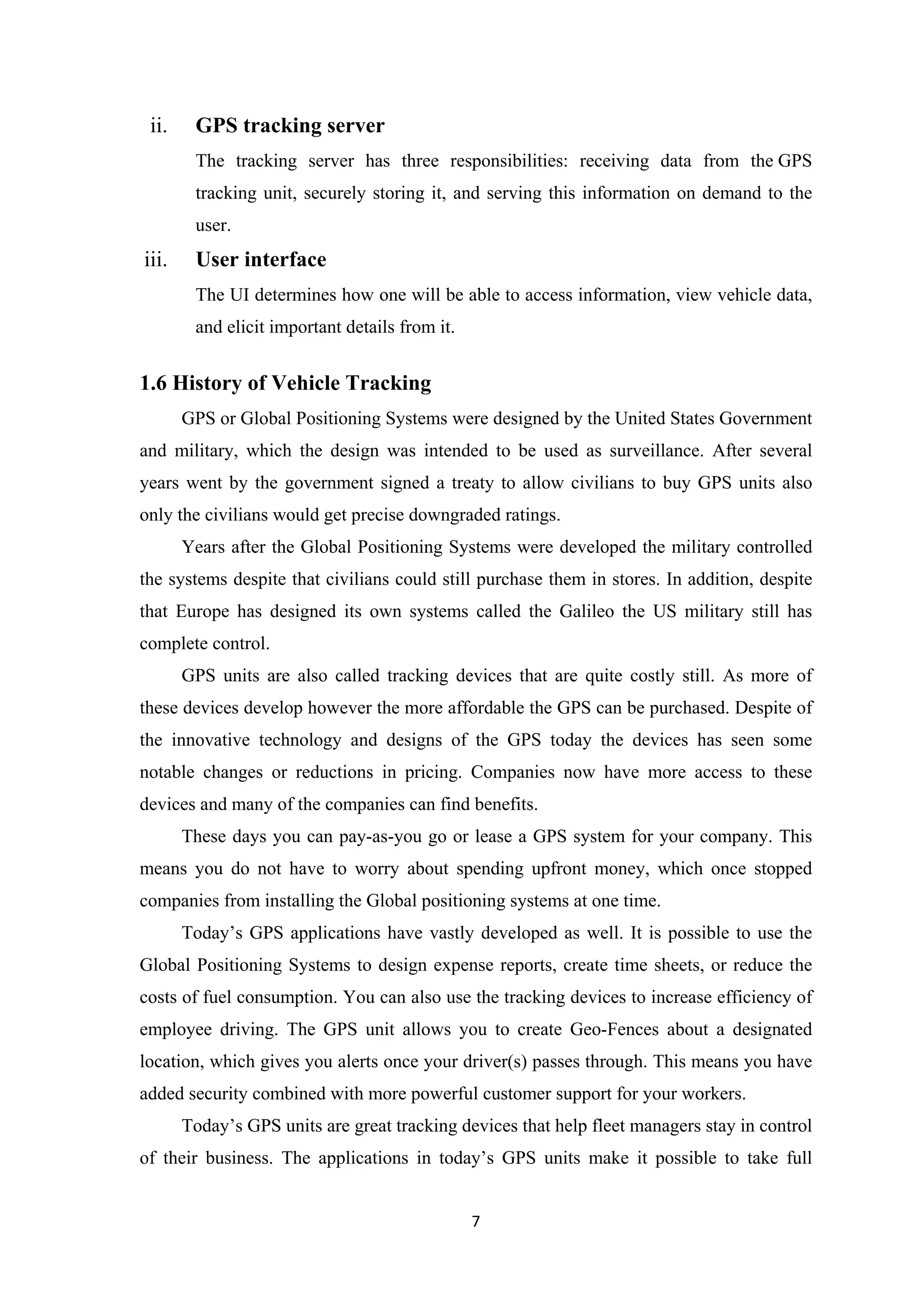 ii. GPS tracking server
The tracking server has three responsibilities: receiving data from the GPS
tracking unit, securely storing it, and serving this information on demand to the
user.
iii. User interface
The UI determines how one will be able to access information, view vehicle data,
and elicit important details from it.
1.6 History of Vehicle Tracking
GPS or Global Positioning Systems were designed by the United States Government
and military, which the design was intended to be used as surveillance. After several
years went by the government signed a treaty to allow civilians to buy GPS units also
only the civilians would get precise downgraded ratings.
Years after the Global Positioning Systems were developed the military controlled
the systems despite that civilians could still purchase them in stores. In addition, despite
that Europe has designed its own systems called the Galileo the US military still has
complete control.
GPS units are also called tracking devices that are quite costly still. As more of
these devices develop however the more affordable the GPS can be purchased. Despite of
the innovative technology and designs of the GPS today the devices has seen some
notable changes or reductions in pricing. Companies now have more access to these
devices and many of the companies can find benefits.
These days you can pay-as-you go or lease a GPS system for your company. This
means you do not have to worry about spending upfront money, which once stopped
companies from installing the Global positioning systems at one time.
Today’s GPS applications have vastly developed as well. It is possible to use the
Global Positioning Systems to design expense reports, create time sheets, or reduce the
costs of fuel consumption. You can also use the tracking devices to increase efficiency of
employee driving. The GPS unit allows you to create Geo-Fences about a designated
location, which gives you alerts once your driver(s) passes through. This means you have
added security combined with more powerful customer support for your workers.
Today’s GPS units are great tracking devices that help fleet managers stay in control
of their business. The applications in today’s GPS units make it possible to take full
7
 