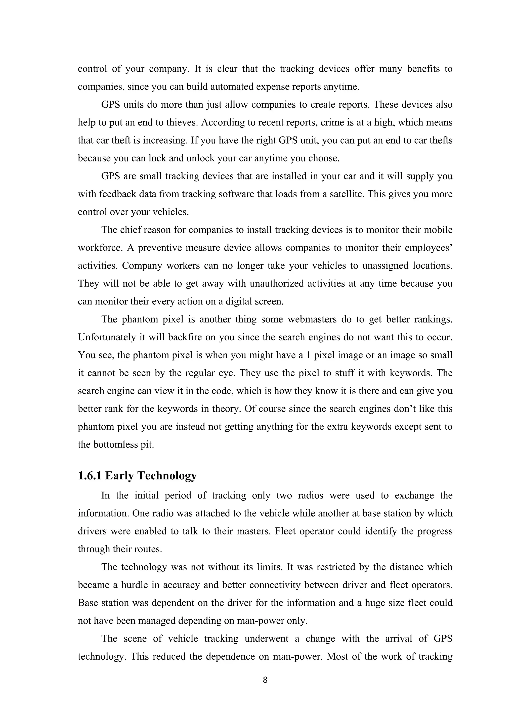 control of your company. It is clear that the tracking devices offer many benefits to
companies, since you can build automated expense reports anytime.
GPS units do more than just allow companies to create reports. These devices also
help to put an end to thieves. According to recent reports, crime is at a high, which means
that car theft is increasing. If you have the right GPS unit, you can put an end to car thefts
because you can lock and unlock your car anytime you choose.
GPS are small tracking devices that are installed in your car and it will supply you
with feedback data from tracking software that loads from a satellite. This gives you more
control over your vehicles.
The chief reason for companies to install tracking devices is to monitor their mobile
workforce. A preventive measure device allows companies to monitor their employees’
activities. Company workers can no longer take your vehicles to unassigned locations.
They will not be able to get away with unauthorized activities at any time because you
can monitor their every action on a digital screen.
The phantom pixel is another thing some webmasters do to get better rankings.
Unfortunately it will backfire on you since the search engines do not want this to occur.
You see, the phantom pixel is when you might have a 1 pixel image or an image so small
it cannot be seen by the regular eye. They use the pixel to stuff it with keywords. The
search engine can view it in the code, which is how they know it is there and can give you
better rank for the keywords in theory. Of course since the search engines don’t like this
phantom pixel you are instead not getting anything for the extra keywords except sent to
the bottomless pit.
1.6.1 Early Technology
In the initial period of tracking only two radios were used to exchange the
information. One radio was attached to the vehicle while another at base station by which
drivers were enabled to talk to their masters. Fleet operator could identify the progress
through their routes.
The technology was not without its limits. It was restricted by the distance which
became a hurdle in accuracy and better connectivity between driver and fleet operators.
Base station was dependent on the driver for the information and a huge size fleet could
not have been managed depending on man-power only.
The scene of vehicle tracking underwent a change with the arrival of GPS
technology. This reduced the dependence on man-power. Most of the work of tracking
8
 
