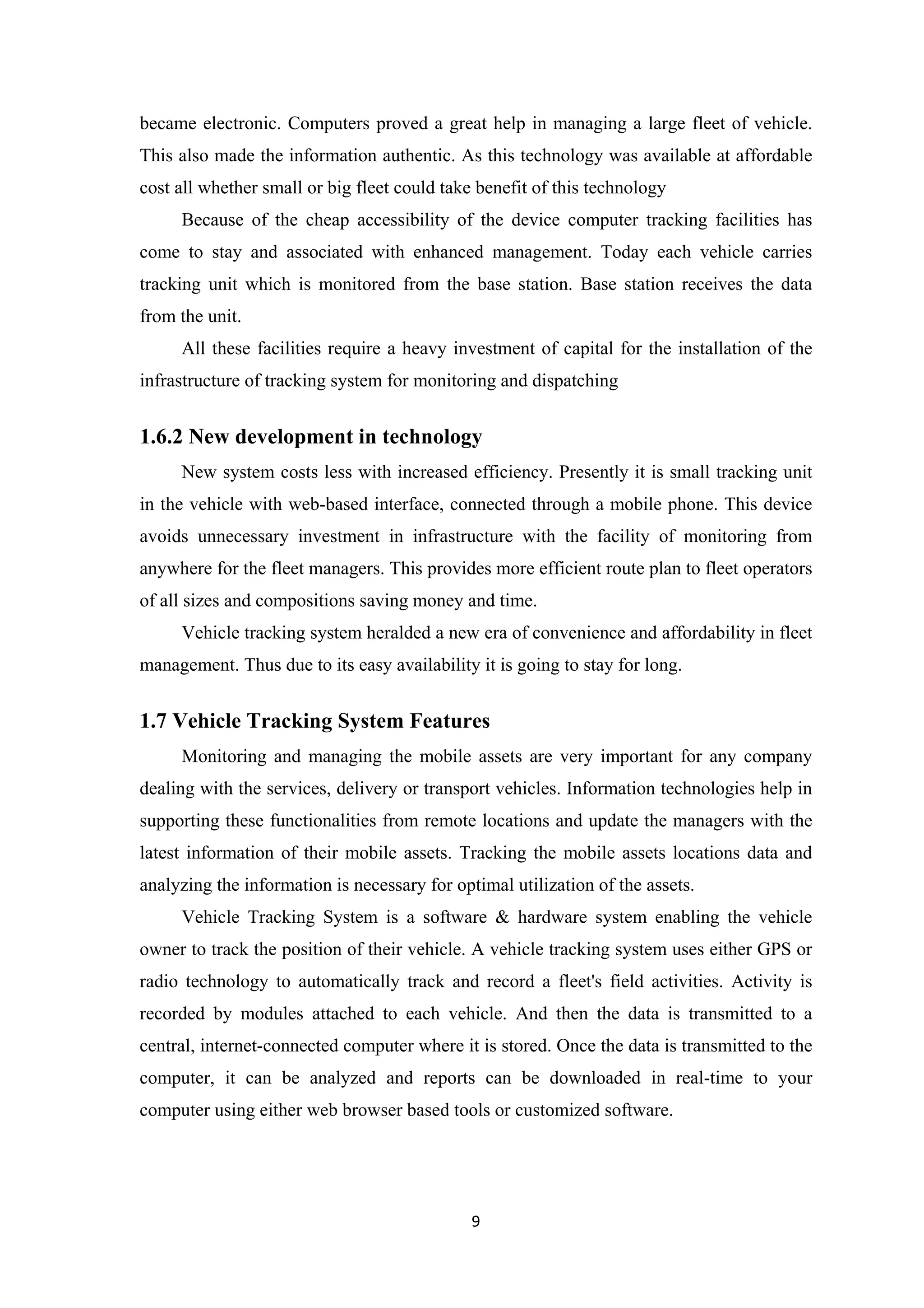 became electronic. Computers proved a great help in managing a large fleet of vehicle.
This also made the information authentic. As this technology was available at affordable
cost all whether small or big fleet could take benefit of this technology
Because of the cheap accessibility of the device computer tracking facilities has
come to stay and associated with enhanced management. Today each vehicle carries
tracking unit which is monitored from the base station. Base station receives the data
from the unit.
All these facilities require a heavy investment of capital for the installation of the
infrastructure of tracking system for monitoring and dispatching
1.6.2 New development in technology
New system costs less with increased efficiency. Presently it is small tracking unit
in the vehicle with web-based interface, connected through a mobile phone. This device
avoids unnecessary investment in infrastructure with the facility of monitoring from
anywhere for the fleet managers. This provides more efficient route plan to fleet operators
of all sizes and compositions saving money and time.
Vehicle tracking system heralded a new era of convenience and affordability in fleet
management. Thus due to its easy availability it is going to stay for long.
1.7 Vehicle Tracking System Features
Monitoring and managing the mobile assets are very important for any company
dealing with the services, delivery or transport vehicles. Information technologies help in
supporting these functionalities from remote locations and update the managers with the
latest information of their mobile assets. Tracking the mobile assets locations data and
analyzing the information is necessary for optimal utilization of the assets.
Vehicle Tracking System is a software & hardware system enabling the vehicle
owner to track the position of their vehicle. A vehicle tracking system uses either GPS or
radio technology to automatically track and record a fleet's field activities. Activity is
recorded by modules attached to each vehicle. And then the data is transmitted to a
central, internet-connected computer where it is stored. Once the data is transmitted to the
computer, it can be analyzed and reports can be downloaded in real-time to your
computer using either web browser based tools or customized software.
9
 
