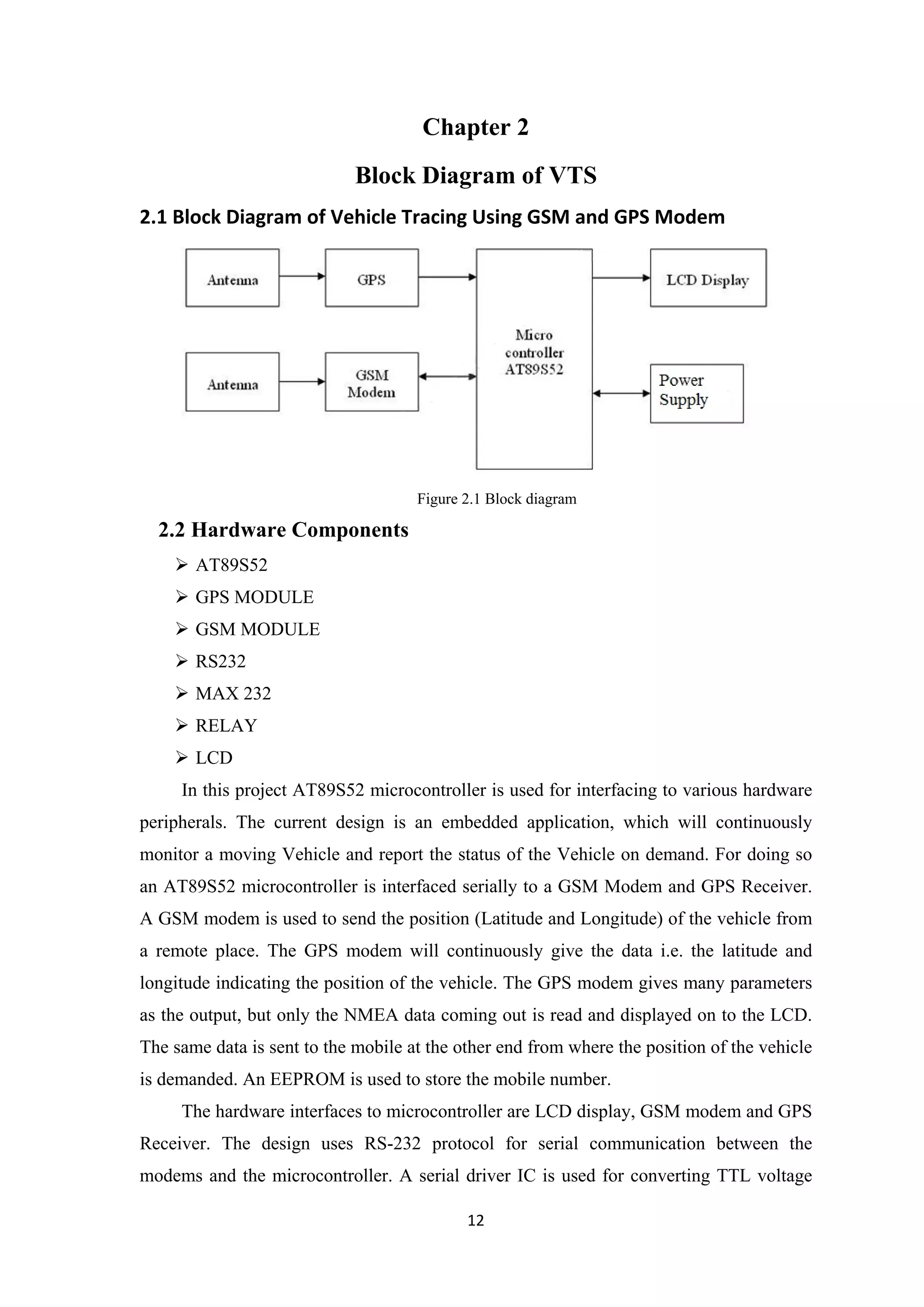 Chapter 2
Block Diagram of VTS
2.1 Block Diagram of Vehicle Tracing Using GSM and GPS Modem
Figure 2.1 Block diagram
2.2 Hardware Components
 AT89S52
 GPS MODULE
 GSM MODULE
 RS232
 MAX 232
 RELAY
 LCD
In this project AT89S52 microcontroller is used for interfacing to various hardware
peripherals. The current design is an embedded application, which will continuously
monitor a moving Vehicle and report the status of the Vehicle on demand. For doing so
an AT89S52 microcontroller is interfaced serially to a GSM Modem and GPS Receiver.
A GSM modem is used to send the position (Latitude and Longitude) of the vehicle from
a remote place. The GPS modem will continuously give the data i.e. the latitude and
longitude indicating the position of the vehicle. The GPS modem gives many parameters
as the output, but only the NMEA data coming out is read and displayed on to the LCD.
The same data is sent to the mobile at the other end from where the position of the vehicle
is demanded. An EEPROM is used to store the mobile number.
The hardware interfaces to microcontroller are LCD display, GSM modem and GPS
Receiver. The design uses RS-232 protocol for serial communication between the
modems and the microcontroller. A serial driver IC is used for converting TTL voltage
12
 
