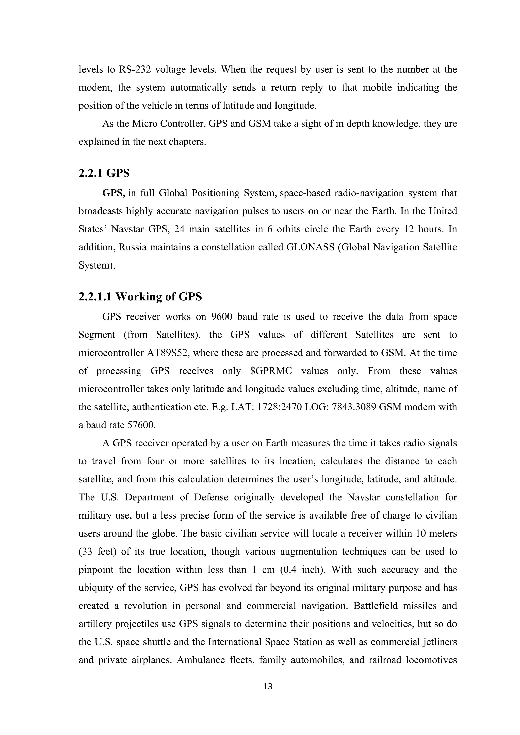 levels to RS-232 voltage levels. When the request by user is sent to the number at the
modem, the system automatically sends a return reply to that mobile indicating the
position of the vehicle in terms of latitude and longitude.
As the Micro Controller, GPS and GSM take a sight of in depth knowledge, they are
explained in the next chapters.
2.2.1 GPS
GPS, in full Global Positioning System, space-based radio-navigation system that
broadcasts highly accurate navigation pulses to users on or near the Earth. In the United
States’ Navstar GPS, 24 main satellites in 6 orbits circle the Earth every 12 hours. In
addition, Russia maintains a constellation called GLONASS (Global Navigation Satellite
System).
2.2.1.1 Working of GPS
GPS receiver works on 9600 baud rate is used to receive the data from space
Segment (from Satellites), the GPS values of different Satellites are sent to
microcontroller AT89S52, where these are processed and forwarded to GSM. At the time
of processing GPS receives only $GPRMC values only. From these values
microcontroller takes only latitude and longitude values excluding time, altitude, name of
the satellite, authentication etc. E.g. LAT: 1728:2470 LOG: 7843.3089 GSM modem with
a baud rate 57600.
A GPS receiver operated by a user on Earth measures the time it takes radio signals
to travel from four or more satellites to its location, calculates the distance to each
satellite, and from this calculation determines the user’s longitude, latitude, and altitude.
The U.S. Department of Defense originally developed the Navstar constellation for
military use, but a less precise form of the service is available free of charge to civilian
users around the globe. The basic civilian service will locate a receiver within 10 meters
(33 feet) of its true location, though various augmentation techniques can be used to
pinpoint the location within less than 1 cm (0.4 inch). With such accuracy and the
ubiquity of the service, GPS has evolved far beyond its original military purpose and has
created a revolution in personal and commercial navigation. Battlefield missiles and
artillery projectiles use GPS signals to determine their positions and velocities, but so do
the U.S. space shuttle and the International Space Station as well as commercial jetliners
and private airplanes. Ambulance fleets, family automobiles, and railroad locomotives
13
 