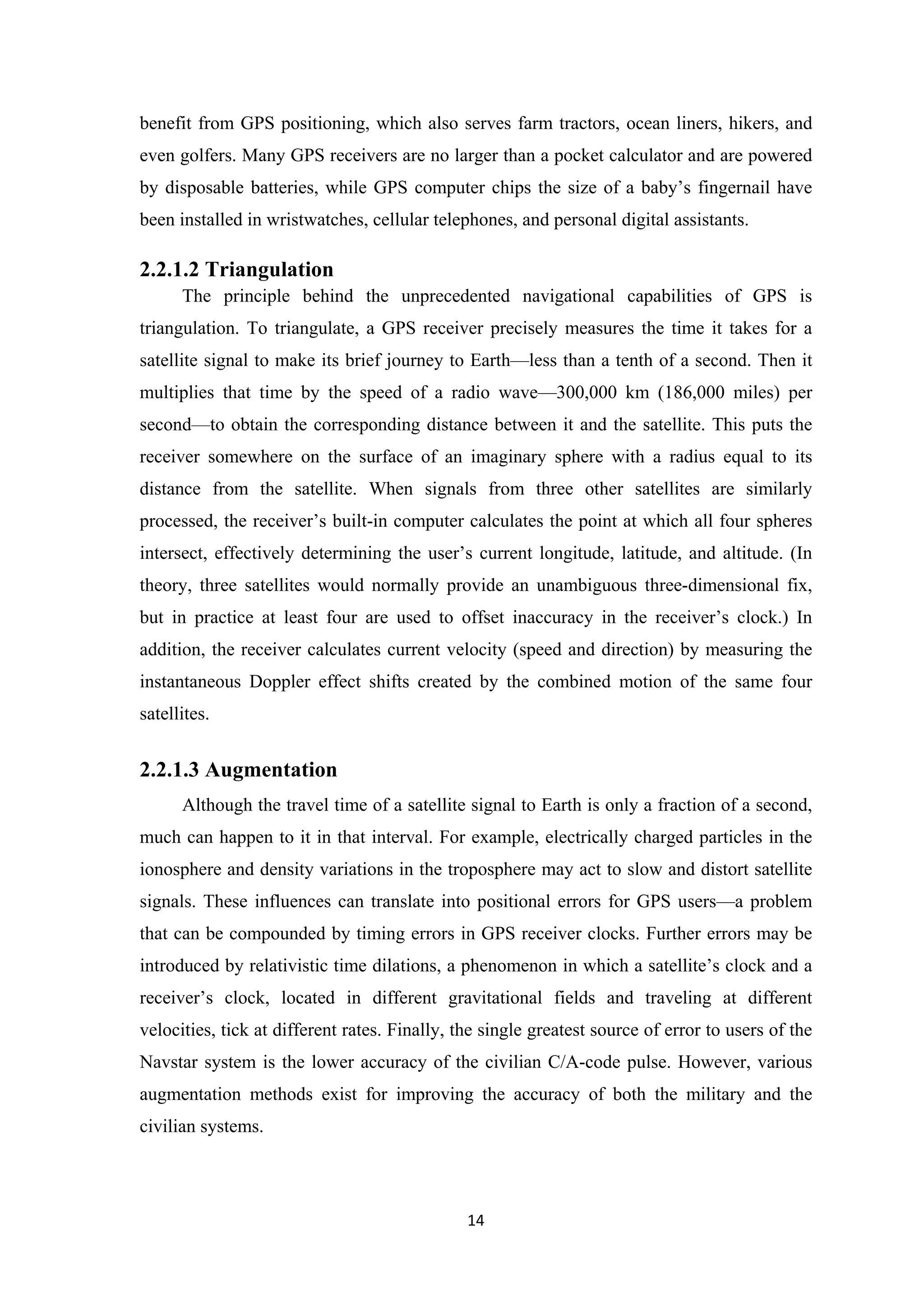 benefit from GPS positioning, which also serves farm tractors, ocean liners, hikers, and
even golfers. Many GPS receivers are no larger than a pocket calculator and are powered
by disposable batteries, while GPS computer chips the size of a baby’s fingernail have
been installed in wristwatches, cellular telephones, and personal digital assistants.
2.2.1.2 Triangulation
The principle behind the unprecedented navigational capabilities of GPS is
triangulation. To triangulate, a GPS receiver precisely measures the time it takes for a
satellite signal to make its brief journey to Earth—less than a tenth of a second. Then it
multiplies that time by the speed of a radio wave—300,000 km (186,000 miles) per
second—to obtain the corresponding distance between it and the satellite. This puts the
receiver somewhere on the surface of an imaginary sphere with a radius equal to its
distance from the satellite. When signals from three other satellites are similarly
processed, the receiver’s built-in computer calculates the point at which all four spheres
intersect, effectively determining the user’s current longitude, latitude, and altitude. (In
theory, three satellites would normally provide an unambiguous three-dimensional fix,
but in practice at least four are used to offset inaccuracy in the receiver’s clock.) In
addition, the receiver calculates current velocity (speed and direction) by measuring the
instantaneous Doppler effect shifts created by the combined motion of the same four
satellites.
2.2.1.3 Augmentation
Although the travel time of a satellite signal to Earth is only a fraction of a second,
much can happen to it in that interval. For example, electrically charged particles in the
ionosphere and density variations in the troposphere may act to slow and distort satellite
signals. These influences can translate into positional errors for GPS users—a problem
that can be compounded by timing errors in GPS receiver clocks. Further errors may be
introduced by relativistic time dilations, a phenomenon in which a satellite’s clock and a
receiver’s clock, located in different gravitational fields and traveling at different
velocities, tick at different rates. Finally, the single greatest source of error to users of the
Navstar system is the lower accuracy of the civilian C/A-code pulse. However, various
augmentation methods exist for improving the accuracy of both the military and the
civilian systems.
14
 