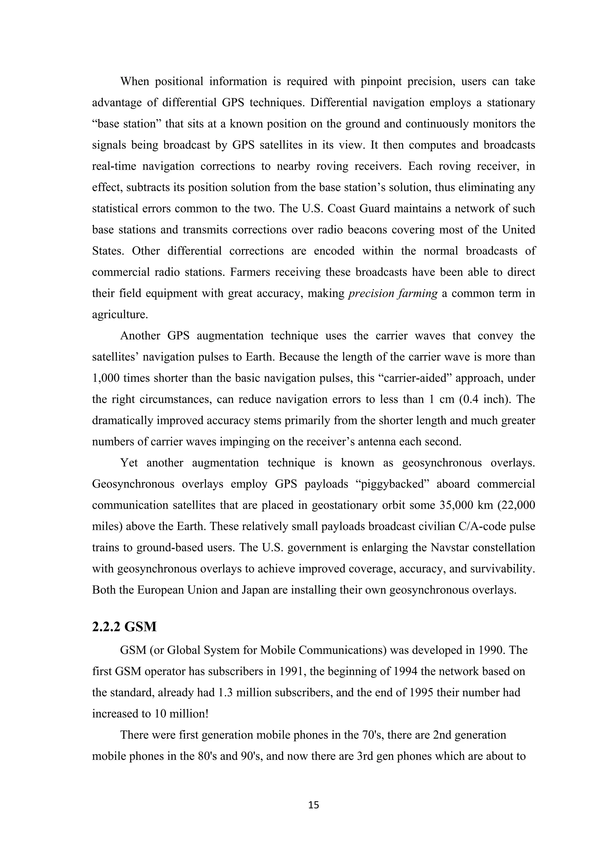 When positional information is required with pinpoint precision, users can take
advantage of differential GPS techniques. Differential navigation employs a stationary
“base station” that sits at a known position on the ground and continuously monitors the
signals being broadcast by GPS satellites in its view. It then computes and broadcasts
real-time navigation corrections to nearby roving receivers. Each roving receiver, in
effect, subtracts its position solution from the base station’s solution, thus eliminating any
statistical errors common to the two. The U.S. Coast Guard maintains a network of such
base stations and transmits corrections over radio beacons covering most of the United
States. Other differential corrections are encoded within the normal broadcasts of
commercial radio stations. Farmers receiving these broadcasts have been able to direct
their field equipment with great accuracy, making precision farming a common term in
agriculture.
Another GPS augmentation technique uses the carrier waves that convey the
satellites’ navigation pulses to Earth. Because the length of the carrier wave is more than
1,000 times shorter than the basic navigation pulses, this “carrier-aided” approach, under
the right circumstances, can reduce navigation errors to less than 1 cm (0.4 inch). The
dramatically improved accuracy stems primarily from the shorter length and much greater
numbers of carrier waves impinging on the receiver’s antenna each second.
Yet another augmentation technique is known as geosynchronous overlays.
Geosynchronous overlays employ GPS payloads “piggybacked” aboard commercial
communication satellites that are placed in geostationary orbit some 35,000 km (22,000
miles) above the Earth. These relatively small payloads broadcast civilian C/A-code pulse
trains to ground-based users. The U.S. government is enlarging the Navstar constellation
with geosynchronous overlays to achieve improved coverage, accuracy, and survivability.
Both the European Union and Japan are installing their own geosynchronous overlays.
2.2.2 GSM
GSM (or Global System for Mobile Communications) was developed in 1990. The
first GSM operator has subscribers in 1991, the beginning of 1994 the network based on
the standard, already had 1.3 million subscribers, and the end of 1995 their number had
increased to 10 million!
There were first generation mobile phones in the 70's, there are 2nd generation
mobile phones in the 80's and 90's, and now there are 3rd gen phones which are about to
15
 