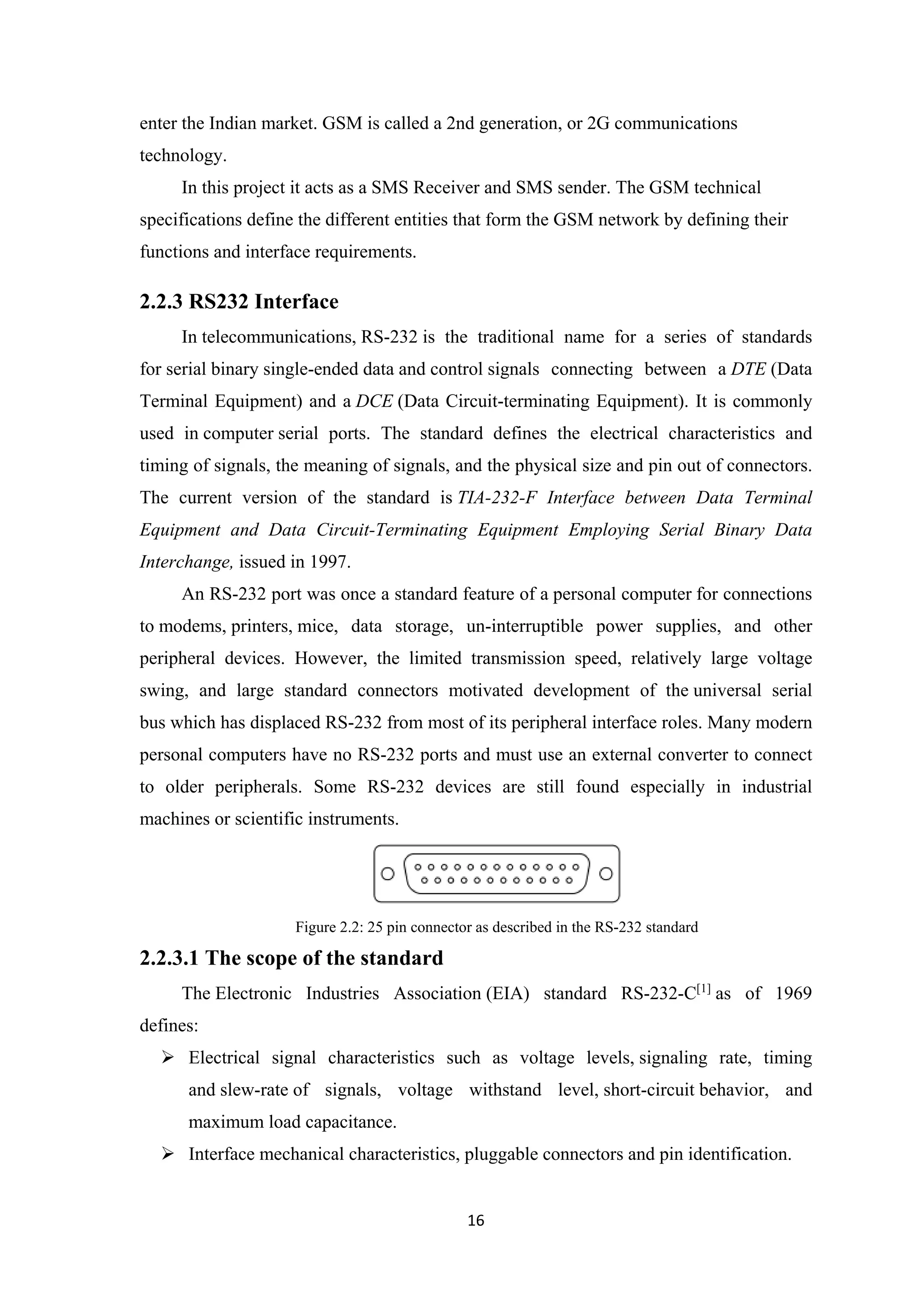 enter the Indian market. GSM is called a 2nd generation, or 2G communications
technology.
In this project it acts as a SMS Receiver and SMS sender. The GSM technical
specifications define the different entities that form the GSM network by defining their
functions and interface requirements.
2.2.3 RS232 Interface
In telecommunications, RS-232 is the traditional name for a series of standards
for serial binary single-ended data and control signals connecting between a DTE (Data
Terminal Equipment) and a DCE (Data Circuit-terminating Equipment). It is commonly
used in computer serial ports. The standard defines the electrical characteristics and
timing of signals, the meaning of signals, and the physical size and pin out of connectors.
The current version of the standard is TIA-232-F Interface between Data Terminal
Equipment and Data Circuit-Terminating Equipment Employing Serial Binary Data
Interchange, issued in 1997.
An RS-232 port was once a standard feature of a personal computer for connections
to modems, printers, mice, data storage, un-interruptible power supplies, and other
peripheral devices. However, the limited transmission speed, relatively large voltage
swing, and large standard connectors motivated development of the universal serial
bus which has displaced RS-232 from most of its peripheral interface roles. Many modern
personal computers have no RS-232 ports and must use an external converter to connect
to older peripherals. Some RS-232 devices are still found especially in industrial
machines or scientific instruments.
Figure 2.2: 25 pin connector as described in the RS-232 standard
2.2.3.1 The scope of the standard
The Electronic Industries Association (EIA) standard RS-232-C[1]
as of 1969
defines:
 Electrical signal characteristics such as voltage levels, signaling rate, timing
and slew-rate of signals, voltage withstand level, short-circuit behavior, and
maximum load capacitance.
 Interface mechanical characteristics, pluggable connectors and pin identification.
16
 