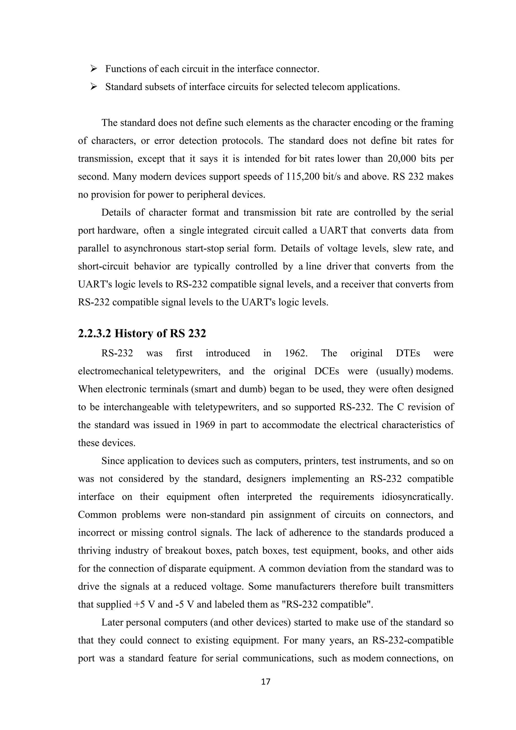 Functions of each circuit in the interface connector.
 Standard subsets of interface circuits for selected telecom applications.
The standard does not define such elements as the character encoding or the framing
of characters, or error detection protocols. The standard does not define bit rates for
transmission, except that it says it is intended for bit rates lower than 20,000 bits per
second. Many modern devices support speeds of 115,200 bit/s and above. RS 232 makes
no provision for power to peripheral devices.
Details of character format and transmission bit rate are controlled by the serial
port hardware, often a single integrated circuit called a UART that converts data from
parallel to asynchronous start-stop serial form. Details of voltage levels, slew rate, and
short-circuit behavior are typically controlled by a line driver that converts from the
UART's logic levels to RS-232 compatible signal levels, and a receiver that converts from
RS-232 compatible signal levels to the UART's logic levels.
2.2.3.2 History of RS 232
RS-232 was first introduced in 1962. The original DTEs were
electromechanical teletypewriters, and the original DCEs were (usually) modems.
When electronic terminals (smart and dumb) began to be used, they were often designed
to be interchangeable with teletypewriters, and so supported RS-232. The C revision of
the standard was issued in 1969 in part to accommodate the electrical characteristics of
these devices.
Since application to devices such as computers, printers, test instruments, and so on
was not considered by the standard, designers implementing an RS-232 compatible
interface on their equipment often interpreted the requirements idiosyncratically.
Common problems were non-standard pin assignment of circuits on connectors, and
incorrect or missing control signals. The lack of adherence to the standards produced a
thriving industry of breakout boxes, patch boxes, test equipment, books, and other aids
for the connection of disparate equipment. A common deviation from the standard was to
drive the signals at a reduced voltage. Some manufacturers therefore built transmitters
that supplied +5 V and -5 V and labeled them as "RS-232 compatible".
Later personal computers (and other devices) started to make use of the standard so
that they could connect to existing equipment. For many years, an RS-232-compatible
port was a standard feature for serial communications, such as modem connections, on
17
 