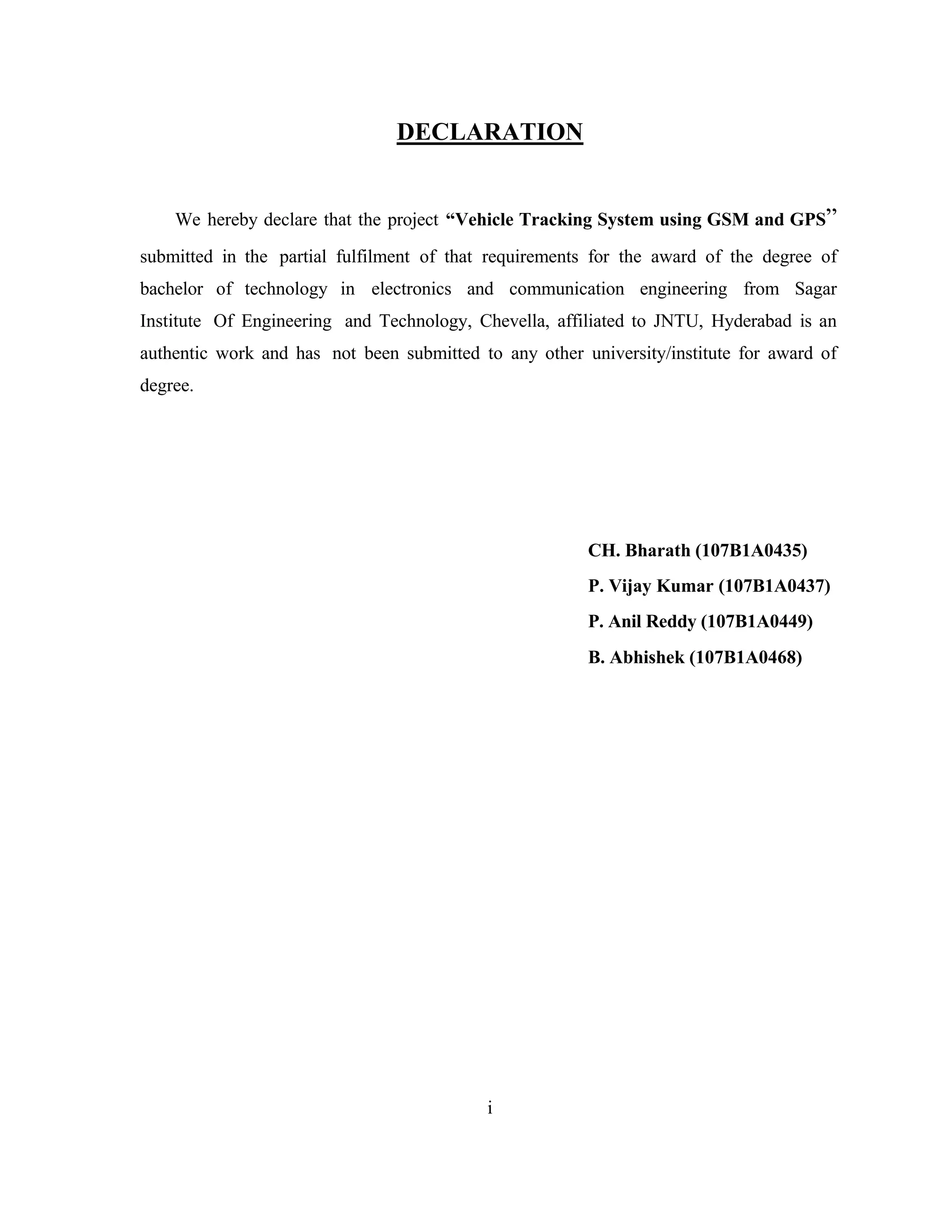 DECLARATION
We hereby declare that the project “Vehicle Tracking System using GSM and GPS”
submitted in the partial fulfilment of that requirements for the award of the degree of
bachelor of technology in electronics and communication engineering from Sagar
Institute Of Engineering and Technology, Chevella, affiliated to JNTU, Hyderabad is an
authentic work and has not been submitted to any other university/institute for award of
degree.
CH. Bharath (107B1A0435)
P. Vijay Kumar (107B1A0437)
P. Anil Reddy (107B1A0449)
B. Abhishek (107B1A0468)
i
 