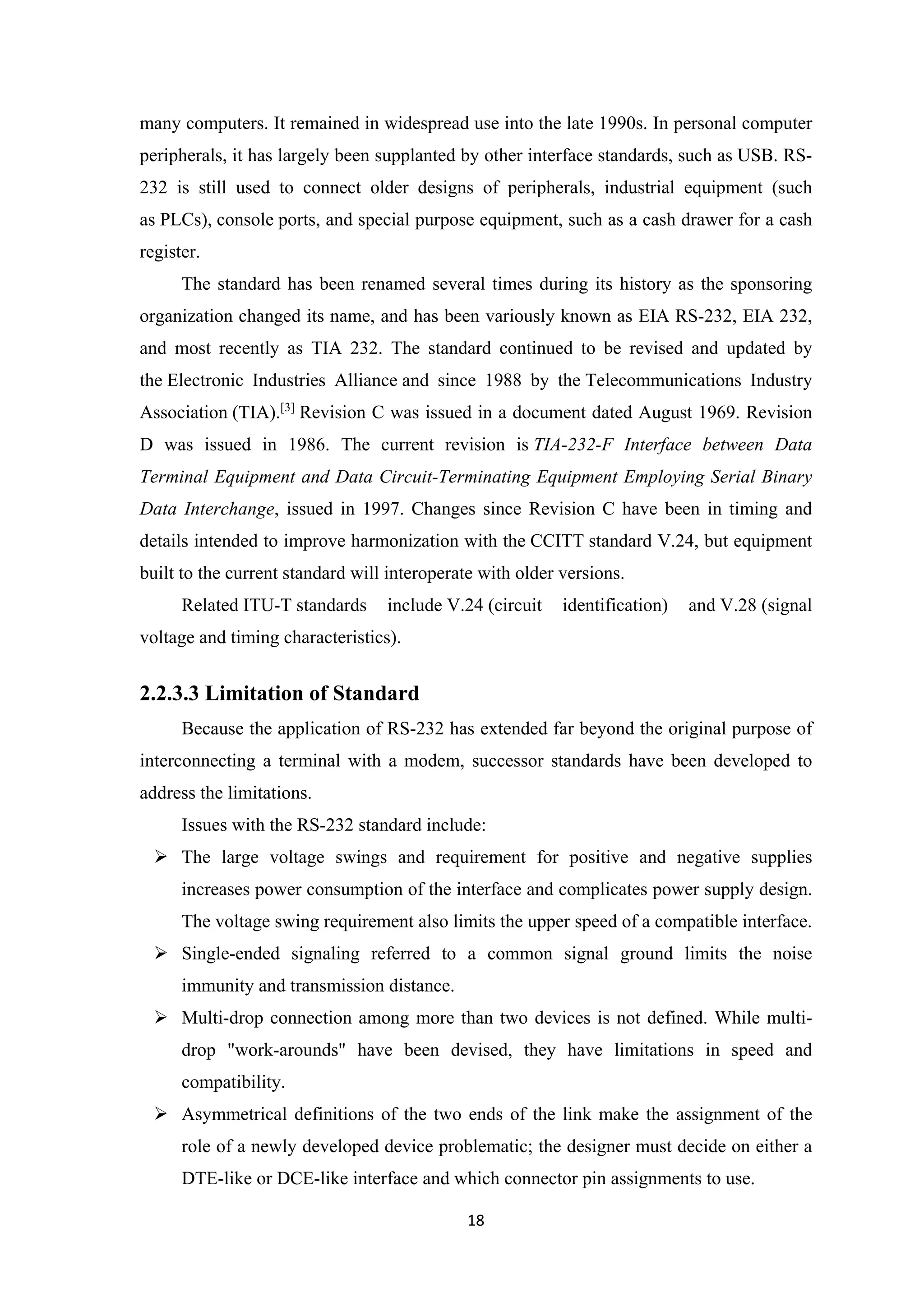 many computers. It remained in widespread use into the late 1990s. In personal computer
peripherals, it has largely been supplanted by other interface standards, such as USB. RS-
232 is still used to connect older designs of peripherals, industrial equipment (such
as PLCs), console ports, and special purpose equipment, such as a cash drawer for a cash
register.
The standard has been renamed several times during its history as the sponsoring
organization changed its name, and has been variously known as EIA RS-232, EIA 232,
and most recently as TIA 232. The standard continued to be revised and updated by
the Electronic Industries Alliance and since 1988 by the Telecommunications Industry
Association (TIA).[3]
Revision C was issued in a document dated August 1969. Revision
D was issued in 1986. The current revision is TIA-232-F Interface between Data
Terminal Equipment and Data Circuit-Terminating Equipment Employing Serial Binary
Data Interchange, issued in 1997. Changes since Revision C have been in timing and
details intended to improve harmonization with the CCITT standard V.24, but equipment
built to the current standard will interoperate with older versions.
Related ITU-T standards include V.24 (circuit identification) and V.28 (signal
voltage and timing characteristics).
2.2.3.3 Limitation of Standard
Because the application of RS-232 has extended far beyond the original purpose of
interconnecting a terminal with a modem, successor standards have been developed to
address the limitations.
Issues with the RS-232 standard include:
 The large voltage swings and requirement for positive and negative supplies
increases power consumption of the interface and complicates power supply design.
The voltage swing requirement also limits the upper speed of a compatible interface.
 Single-ended signaling referred to a common signal ground limits the noise
immunity and transmission distance.
 Multi-drop connection among more than two devices is not defined. While multi-
drop "work-arounds" have been devised, they have limitations in speed and
compatibility.
 Asymmetrical definitions of the two ends of the link make the assignment of the
role of a newly developed device problematic; the designer must decide on either a
DTE-like or DCE-like interface and which connector pin assignments to use.
18
 