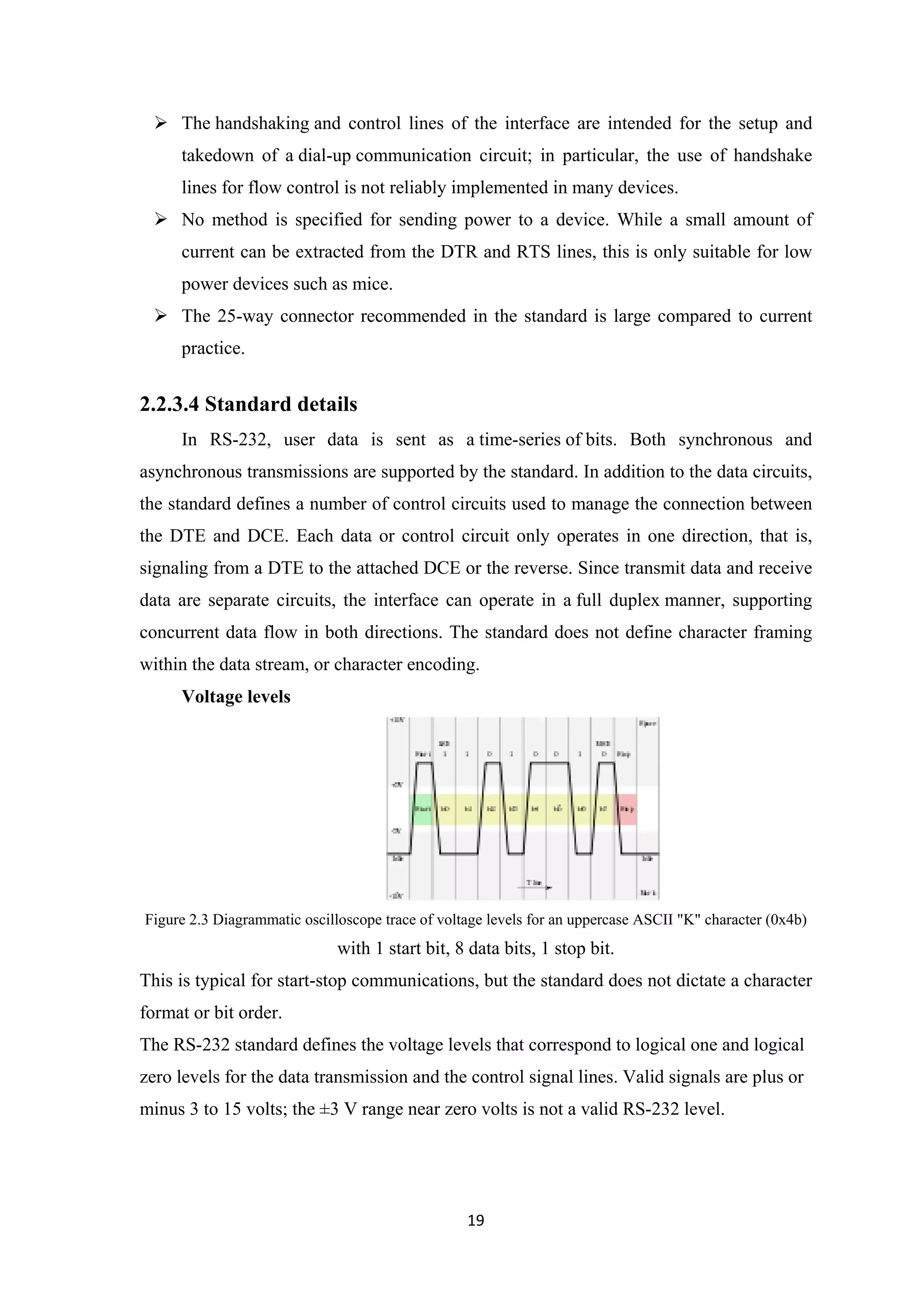  The handshaking and control lines of the interface are intended for the setup and
takedown of a dial-up communication circuit; in particular, the use of handshake
lines for flow control is not reliably implemented in many devices.
 No method is specified for sending power to a device. While a small amount of
current can be extracted from the DTR and RTS lines, this is only suitable for low
power devices such as mice.
 The 25-way connector recommended in the standard is large compared to current
practice.
2.2.3.4 Standard details
In RS-232, user data is sent as a time-series of bits. Both synchronous and
asynchronous transmissions are supported by the standard. In addition to the data circuits,
the standard defines a number of control circuits used to manage the connection between
the DTE and DCE. Each data or control circuit only operates in one direction, that is,
signaling from a DTE to the attached DCE or the reverse. Since transmit data and receive
data are separate circuits, the interface can operate in a full duplex manner, supporting
concurrent data flow in both directions. The standard does not define character framing
within the data stream, or character encoding.
Voltage levels
Figure 2.3 Diagrammatic oscilloscope trace of voltage levels for an uppercase ASCII "K" character (0x4b)
with 1 start bit, 8 data bits, 1 stop bit.
This is typical for start-stop communications, but the standard does not dictate a character
format or bit order.
The RS-232 standard defines the voltage levels that correspond to logical one and logical
zero levels for the data transmission and the control signal lines. Valid signals are plus or
minus 3 to 15 volts; the ±3 V range near zero volts is not a valid RS-232 level.
19
 