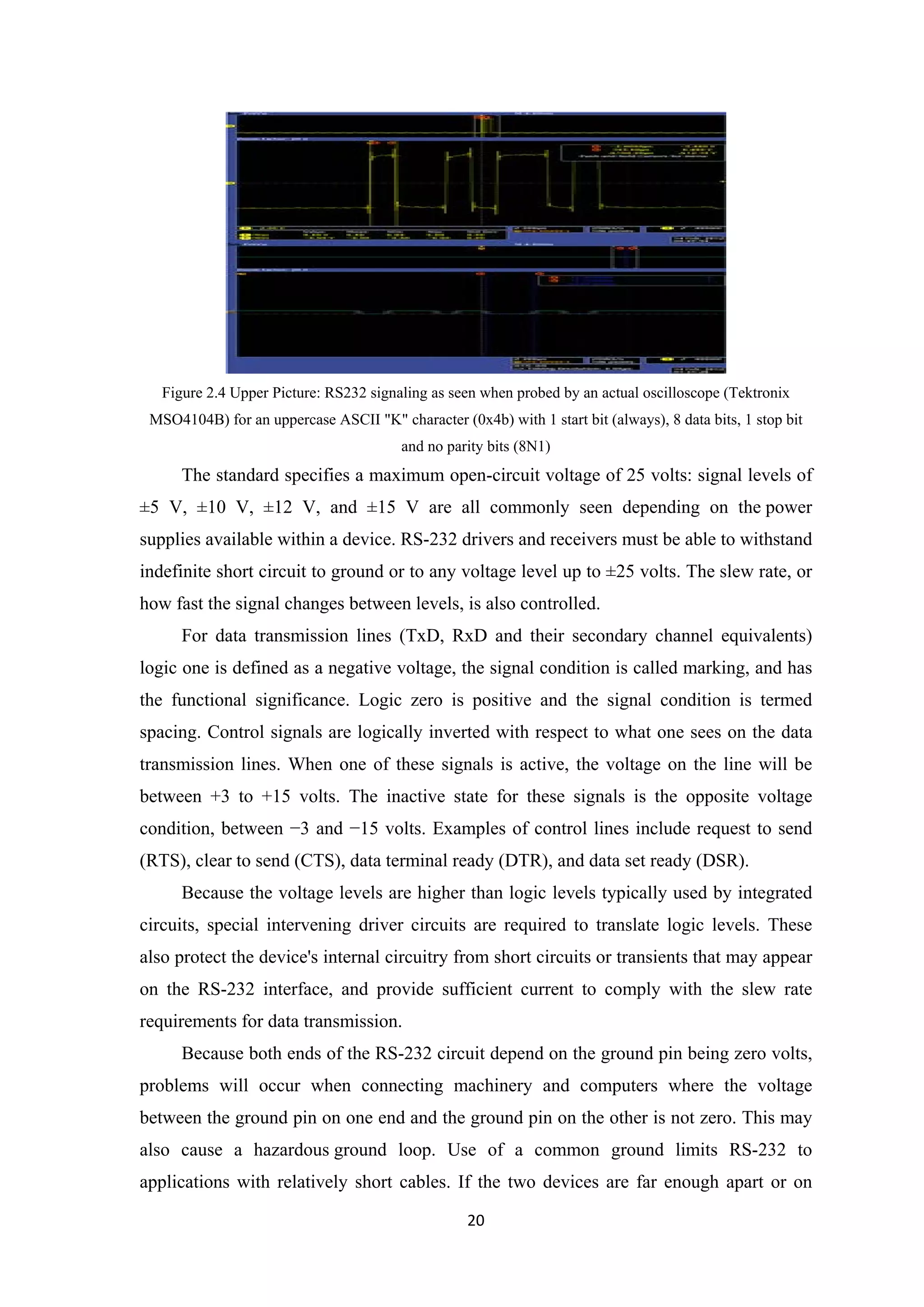 Figure 2.4 Upper Picture: RS232 signaling as seen when probed by an actual oscilloscope (Tektronix
MSO4104B) for an uppercase ASCII "K" character (0x4b) with 1 start bit (always), 8 data bits, 1 stop bit
and no parity bits (8N1)
The standard specifies a maximum open-circuit voltage of 25 volts: signal levels of
±5 V, ±10 V, ±12 V, and ±15 V are all commonly seen depending on the power
supplies available within a device. RS-232 drivers and receivers must be able to withstand
indefinite short circuit to ground or to any voltage level up to ±25 volts. The slew rate, or
how fast the signal changes between levels, is also controlled.
For data transmission lines (TxD, RxD and their secondary channel equivalents)
logic one is defined as a negative voltage, the signal condition is called marking, and has
the functional significance. Logic zero is positive and the signal condition is termed
spacing. Control signals are logically inverted with respect to what one sees on the data
transmission lines. When one of these signals is active, the voltage on the line will be
between +3 to +15 volts. The inactive state for these signals is the opposite voltage
condition, between −3 and −15 volts. Examples of control lines include request to send
(RTS), clear to send (CTS), data terminal ready (DTR), and data set ready (DSR).
Because the voltage levels are higher than logic levels typically used by integrated
circuits, special intervening driver circuits are required to translate logic levels. These
also protect the device's internal circuitry from short circuits or transients that may appear
on the RS-232 interface, and provide sufficient current to comply with the slew rate
requirements for data transmission.
Because both ends of the RS-232 circuit depend on the ground pin being zero volts,
problems will occur when connecting machinery and computers where the voltage
between the ground pin on one end and the ground pin on the other is not zero. This may
also cause a hazardous ground loop. Use of a common ground limits RS-232 to
applications with relatively short cables. If the two devices are far enough apart or on
20
 