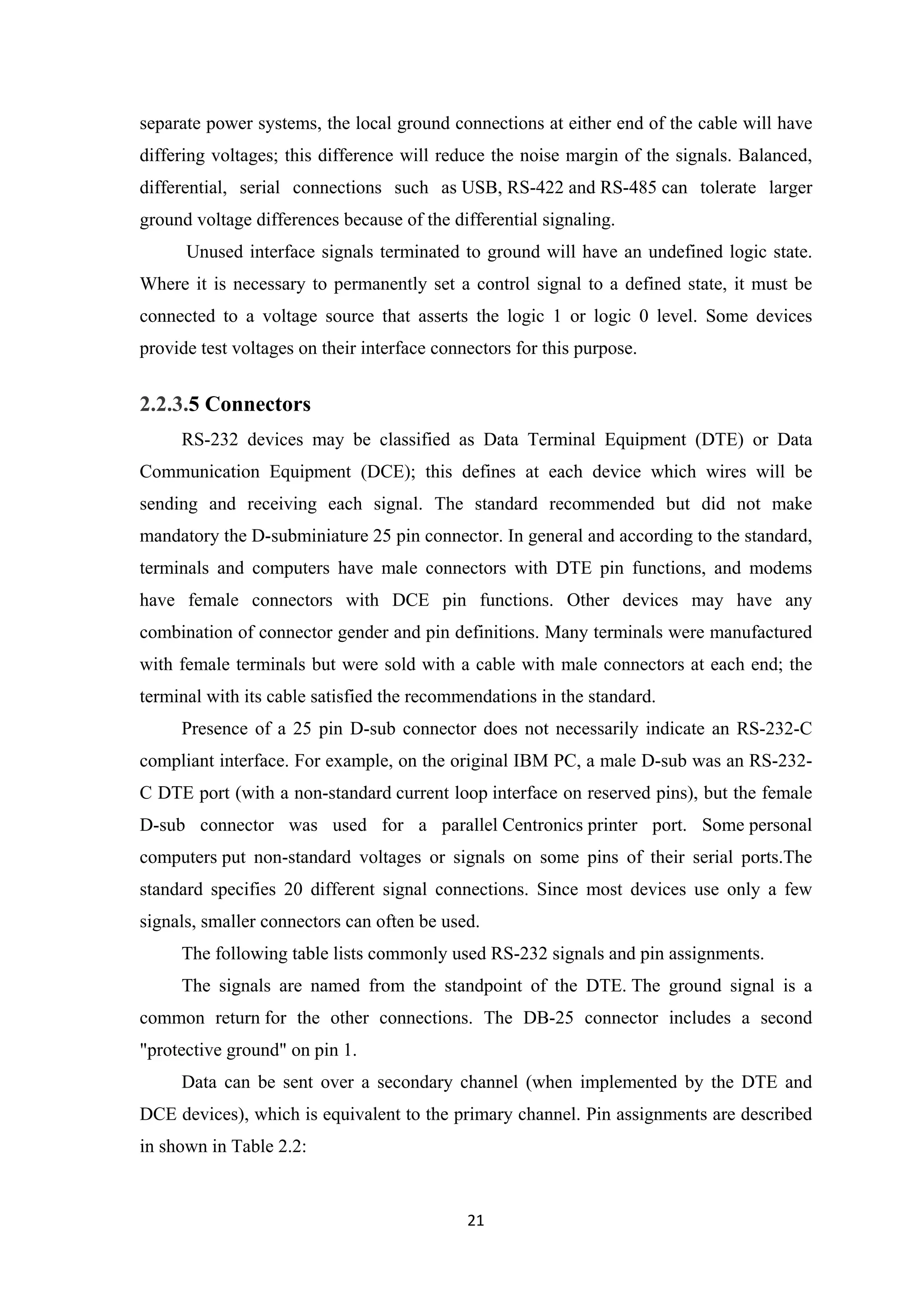 separate power systems, the local ground connections at either end of the cable will have
differing voltages; this difference will reduce the noise margin of the signals. Balanced,
differential, serial connections such as USB, RS-422 and RS-485 can tolerate larger
ground voltage differences because of the differential signaling.
Unused interface signals terminated to ground will have an undefined logic state.
Where it is necessary to permanently set a control signal to a defined state, it must be
connected to a voltage source that asserts the logic 1 or logic 0 level. Some devices
provide test voltages on their interface connectors for this purpose.
2.2.3.5 Connectors
RS-232 devices may be classified as Data Terminal Equipment (DTE) or Data
Communication Equipment (DCE); this defines at each device which wires will be
sending and receiving each signal. The standard recommended but did not make
mandatory the D-subminiature 25 pin connector. In general and according to the standard,
terminals and computers have male connectors with DTE pin functions, and modems
have female connectors with DCE pin functions. Other devices may have any
combination of connector gender and pin definitions. Many terminals were manufactured
with female terminals but were sold with a cable with male connectors at each end; the
terminal with its cable satisfied the recommendations in the standard.
Presence of a 25 pin D-sub connector does not necessarily indicate an RS-232-C
compliant interface. For example, on the original IBM PC, a male D-sub was an RS-232-
C DTE port (with a non-standard current loop interface on reserved pins), but the female
D-sub connector was used for a parallel Centronics printer port. Some personal
computers put non-standard voltages or signals on some pins of their serial ports.The
standard specifies 20 different signal connections. Since most devices use only a few
signals, smaller connectors can often be used.
The following table lists commonly used RS-232 signals and pin assignments.
The signals are named from the standpoint of the DTE. The ground signal is a
common return for the other connections. The DB-25 connector includes a second
"protective ground" on pin 1.
Data can be sent over a secondary channel (when implemented by the DTE and
DCE devices), which is equivalent to the primary channel. Pin assignments are described
in shown in Table 2.2:
21
 