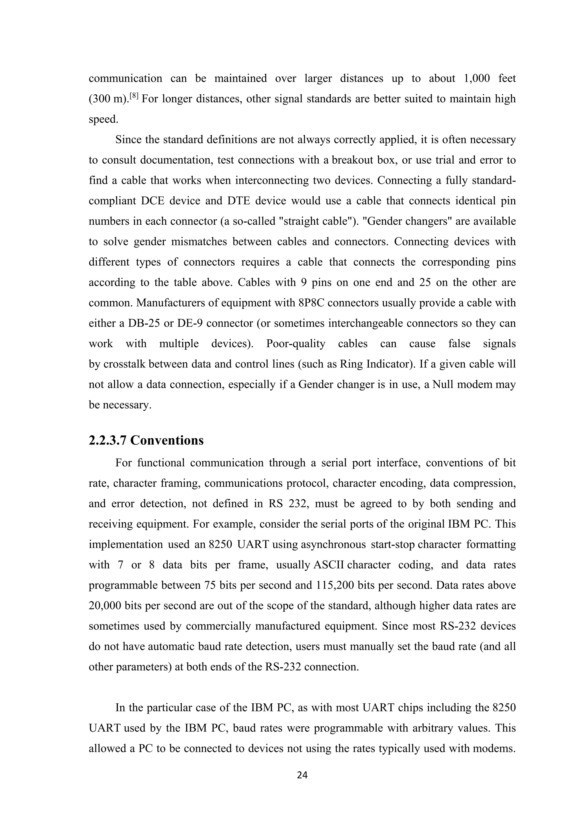 communication can be maintained over larger distances up to about 1,000 feet
(300 m).[8]
For longer distances, other signal standards are better suited to maintain high
speed.
Since the standard definitions are not always correctly applied, it is often necessary
to consult documentation, test connections with a breakout box, or use trial and error to
find a cable that works when interconnecting two devices. Connecting a fully standard-
compliant DCE device and DTE device would use a cable that connects identical pin
numbers in each connector (a so-called "straight cable"). "Gender changers" are available
to solve gender mismatches between cables and connectors. Connecting devices with
different types of connectors requires a cable that connects the corresponding pins
according to the table above. Cables with 9 pins on one end and 25 on the other are
common. Manufacturers of equipment with 8P8C connectors usually provide a cable with
either a DB-25 or DE-9 connector (or sometimes interchangeable connectors so they can
work with multiple devices). Poor-quality cables can cause false signals
by crosstalk between data and control lines (such as Ring Indicator). If a given cable will
not allow a data connection, especially if a Gender changer is in use, a Null modem may
be necessary.
2.2.3.7 Conventions
For functional communication through a serial port interface, conventions of bit
rate, character framing, communications protocol, character encoding, data compression,
and error detection, not defined in RS 232, must be agreed to by both sending and
receiving equipment. For example, consider the serial ports of the original IBM PC. This
implementation used an 8250 UART using asynchronous start-stop character formatting
with 7 or 8 data bits per frame, usually ASCII character coding, and data rates
programmable between 75 bits per second and 115,200 bits per second. Data rates above
20,000 bits per second are out of the scope of the standard, although higher data rates are
sometimes used by commercially manufactured equipment. Since most RS-232 devices
do not have automatic baud rate detection, users must manually set the baud rate (and all
other parameters) at both ends of the RS-232 connection.
In the particular case of the IBM PC, as with most UART chips including the 8250
UART used by the IBM PC, baud rates were programmable with arbitrary values. This
allowed a PC to be connected to devices not using the rates typically used with modems.
24
 