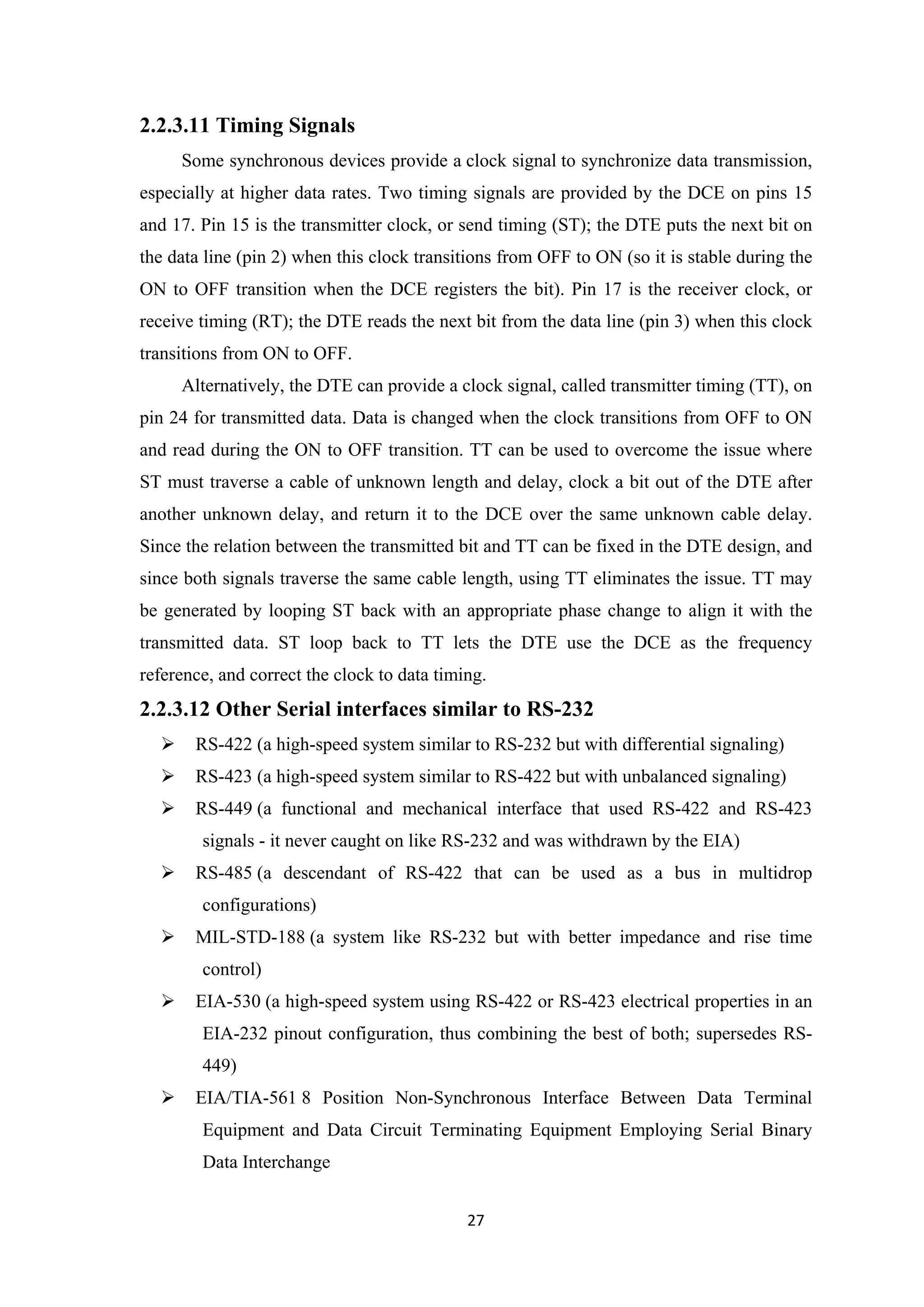 2.2.3.11 Timing Signals
Some synchronous devices provide a clock signal to synchronize data transmission,
especially at higher data rates. Two timing signals are provided by the DCE on pins 15
and 17. Pin 15 is the transmitter clock, or send timing (ST); the DTE puts the next bit on
the data line (pin 2) when this clock transitions from OFF to ON (so it is stable during the
ON to OFF transition when the DCE registers the bit). Pin 17 is the receiver clock, or
receive timing (RT); the DTE reads the next bit from the data line (pin 3) when this clock
transitions from ON to OFF.
Alternatively, the DTE can provide a clock signal, called transmitter timing (TT), on
pin 24 for transmitted data. Data is changed when the clock transitions from OFF to ON
and read during the ON to OFF transition. TT can be used to overcome the issue where
ST must traverse a cable of unknown length and delay, clock a bit out of the DTE after
another unknown delay, and return it to the DCE over the same unknown cable delay.
Since the relation between the transmitted bit and TT can be fixed in the DTE design, and
since both signals traverse the same cable length, using TT eliminates the issue. TT may
be generated by looping ST back with an appropriate phase change to align it with the
transmitted data. ST loop back to TT lets the DTE use the DCE as the frequency
reference, and correct the clock to data timing.
2.2.3.12 Other Serial interfaces similar to RS-232
 RS-422 (a high-speed system similar to RS-232 but with differential signaling)
 RS-423 (a high-speed system similar to RS-422 but with unbalanced signaling)
 RS-449 (a functional and mechanical interface that used RS-422 and RS-423
signals - it never caught on like RS-232 and was withdrawn by the EIA)
 RS-485 (a descendant of RS-422 that can be used as a bus in multidrop
configurations)
 MIL-STD-188 (a system like RS-232 but with better impedance and rise time
control)
 EIA-530 (a high-speed system using RS-422 or RS-423 electrical properties in an
EIA-232 pinout configuration, thus combining the best of both; supersedes RS-
449)
 EIA/TIA-561 8 Position Non-Synchronous Interface Between Data Terminal
Equipment and Data Circuit Terminating Equipment Employing Serial Binary
Data Interchange
27
 