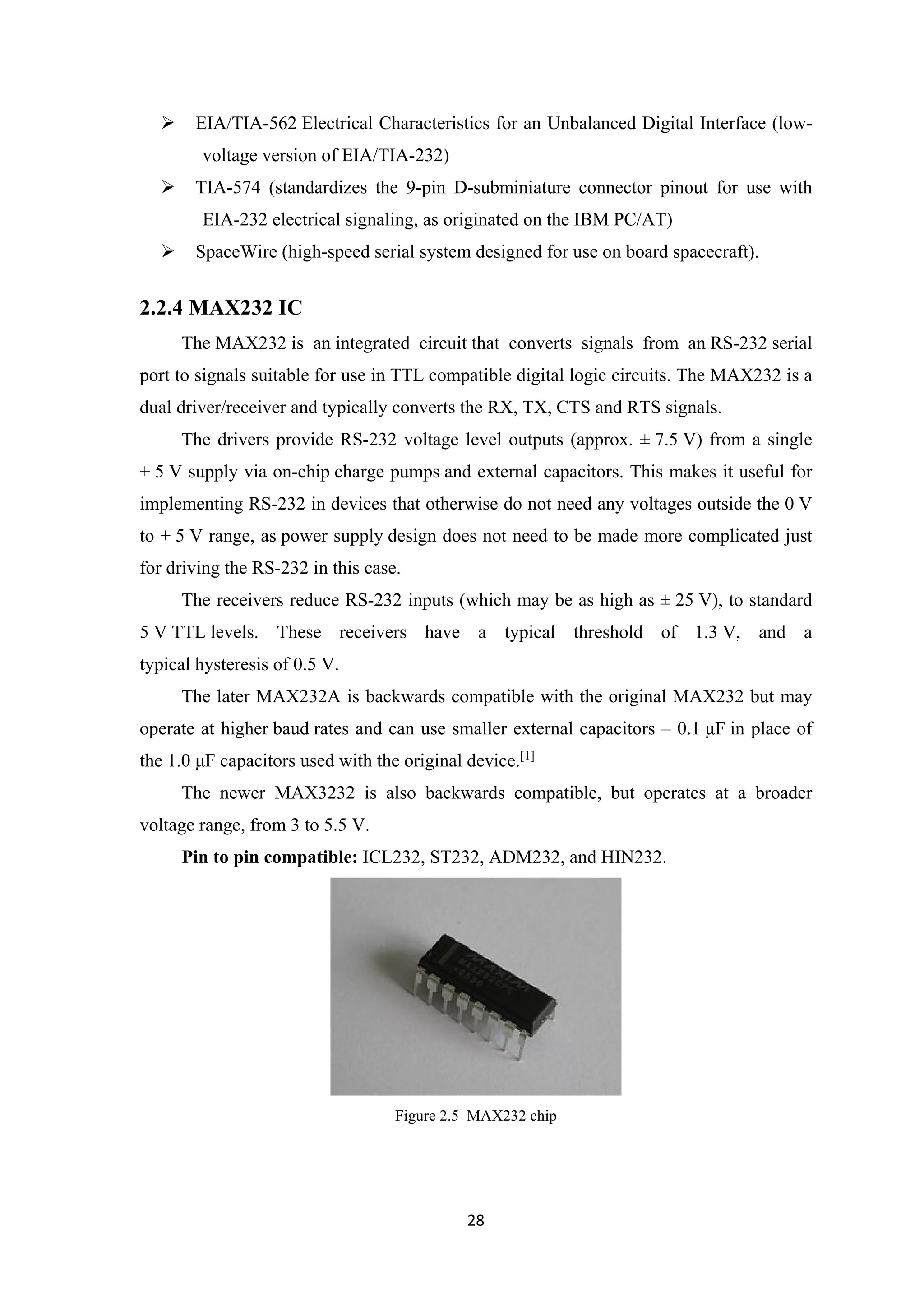  EIA/TIA-562 Electrical Characteristics for an Unbalanced Digital Interface (low-
voltage version of EIA/TIA-232)
 TIA-574 (standardizes the 9-pin D-subminiature connector pinout for use with
EIA-232 electrical signaling, as originated on the IBM PC/AT)
 SpaceWire (high-speed serial system designed for use on board spacecraft).
2.2.4 MAX232 IC
The MAX232 is an integrated circuit that converts signals from an RS-232 serial
port to signals suitable for use in TTL compatible digital logic circuits. The MAX232 is a
dual driver/receiver and typically converts the RX, TX, CTS and RTS signals.
The drivers provide RS-232 voltage level outputs (approx. ± 7.5 V) from a single
+ 5 V supply via on-chip charge pumps and external capacitors. This makes it useful for
implementing RS-232 in devices that otherwise do not need any voltages outside the 0 V
to + 5 V range, as power supply design does not need to be made more complicated just
for driving the RS-232 in this case.
The receivers reduce RS-232 inputs (which may be as high as ± 25 V), to standard
5 V TTL levels. These receivers have a typical threshold of 1.3 V, and a
typical hysteresis of 0.5 V.
The later MAX232A is backwards compatible with the original MAX232 but may
operate at higher baud rates and can use smaller external capacitors – 0.1 μF in place of
the 1.0 μF capacitors used with the original device.[1]
The newer MAX3232 is also backwards compatible, but operates at a broader
voltage range, from 3 to 5.5 V.
Pin to pin compatible: ICL232, ST232, ADM232, and HIN232.
Figure 2.5 MAX232 chip
28
 