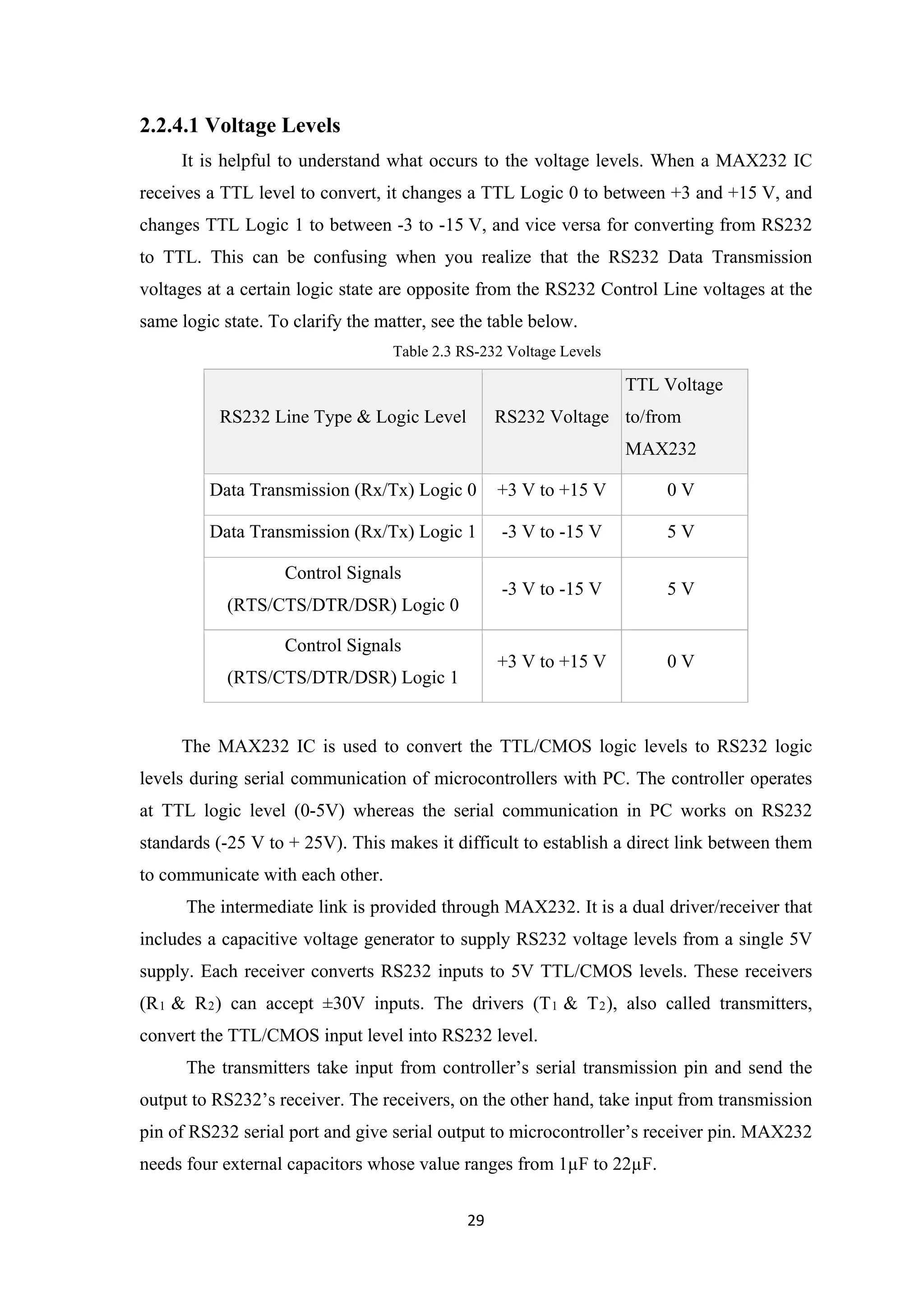 2.2.4.1 Voltage Levels
It is helpful to understand what occurs to the voltage levels. When a MAX232 IC
receives a TTL level to convert, it changes a TTL Logic 0 to between +3 and +15 V, and
changes TTL Logic 1 to between -3 to -15 V, and vice versa for converting from RS232
to TTL. This can be confusing when you realize that the RS232 Data Transmission
voltages at a certain logic state are opposite from the RS232 Control Line voltages at the
same logic state. To clarify the matter, see the table below.
Table 2.3 RS-232 Voltage Levels
RS232 Line Type & Logic Level RS232 Voltage
TTL Voltage
to/from
MAX232
Data Transmission (Rx/Tx) Logic 0 +3 V to +15 V 0 V
Data Transmission (Rx/Tx) Logic 1 -3 V to -15 V 5 V
Control Signals
(RTS/CTS/DTR/DSR) Logic 0
-3 V to -15 V 5 V
Control Signals
(RTS/CTS/DTR/DSR) Logic 1
+3 V to +15 V 0 V
The MAX232 IC is used to convert the TTL/CMOS logic levels to RS232 logic
levels during serial communication of microcontrollers with PC. The controller operates
at TTL logic level (0-5V) whereas the serial communication in PC works on RS232
standards (-25 V to + 25V). This makes it difficult to establish a direct link between them
to communicate with each other.
The intermediate link is provided through MAX232. It is a dual driver/receiver that
includes a capacitive voltage generator to supply RS232 voltage levels from a single 5V
supply. Each receiver converts RS232 inputs to 5V TTL/CMOS levels. These receivers
(R1 & R2) can accept ±30V inputs. The drivers (T1 & T2), also called transmitters,
convert the TTL/CMOS input level into RS232 level.
The transmitters take input from controller’s serial transmission pin and send the
output to RS232’s receiver. The receivers, on the other hand, take input from transmission
pin of RS232 serial port and give serial output to microcontroller’s receiver pin. MAX232
needs four external capacitors whose value ranges from 1µF to 22µF.
29
 