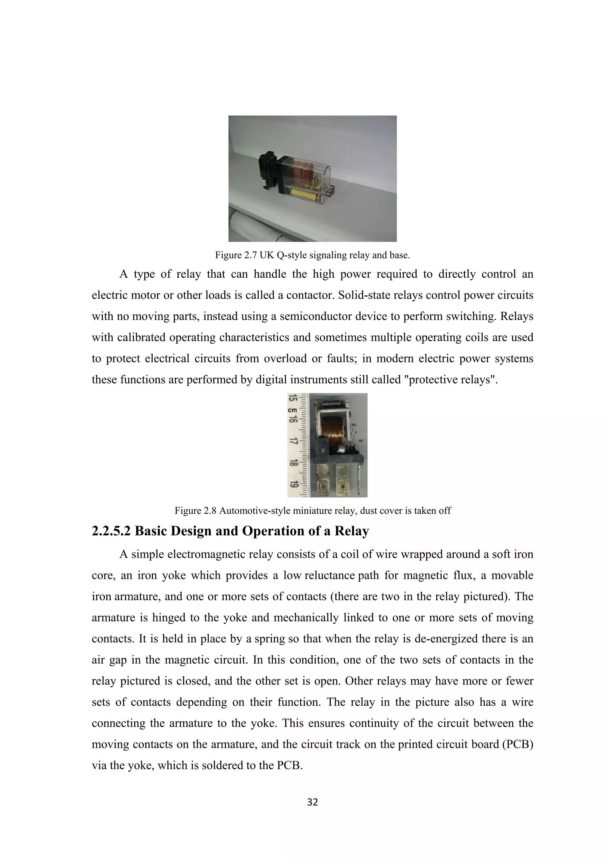 Figure 2.7 UK Q-style signaling relay and base.
A type of relay that can handle the high power required to directly control an
electric motor or other loads is called a contactor. Solid-state relays control power circuits
with no moving parts, instead using a semiconductor device to perform switching. Relays
with calibrated operating characteristics and sometimes multiple operating coils are used
to protect electrical circuits from overload or faults; in modern electric power systems
these functions are performed by digital instruments still called "protective relays".
Figure 2.8 Automotive-style miniature relay, dust cover is taken off
2.2.5.2 Basic Design and Operation of a Relay
A simple electromagnetic relay consists of a coil of wire wrapped around a soft iron
core, an iron yoke which provides a low reluctance path for magnetic flux, a movable
iron armature, and one or more sets of contacts (there are two in the relay pictured). The
armature is hinged to the yoke and mechanically linked to one or more sets of moving
contacts. It is held in place by a spring so that when the relay is de-energized there is an
air gap in the magnetic circuit. In this condition, one of the two sets of contacts in the
relay pictured is closed, and the other set is open. Other relays may have more or fewer
sets of contacts depending on their function. The relay in the picture also has a wire
connecting the armature to the yoke. This ensures continuity of the circuit between the
moving contacts on the armature, and the circuit track on the printed circuit board (PCB)
via the yoke, which is soldered to the PCB.
32
 