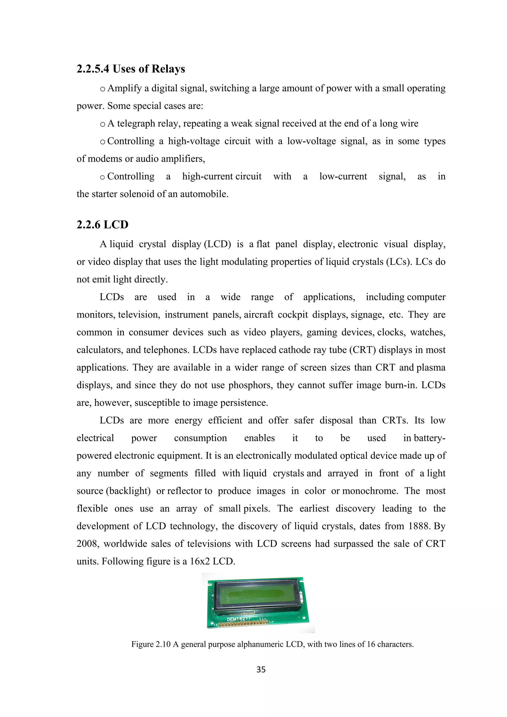 2.2.5.4 Uses of Relays
oAmplify a digital signal, switching a large amount of power with a small operating
power. Some special cases are:
oA telegraph relay, repeating a weak signal received at the end of a long wire
oControlling a high-voltage circuit with a low-voltage signal, as in some types
of modems or audio amplifiers,
o Controlling a high-current circuit with a low-current signal, as in
the starter solenoid of an automobile.
2.2.6 LCD
A liquid crystal display (LCD) is a flat panel display, electronic visual display,
or video display that uses the light modulating properties of liquid crystals (LCs). LCs do
not emit light directly.
LCDs are used in a wide range of applications, including computer
monitors, television, instrument panels, aircraft cockpit displays, signage, etc. They are
common in consumer devices such as video players, gaming devices, clocks, watches,
calculators, and telephones. LCDs have replaced cathode ray tube (CRT) displays in most
applications. They are available in a wider range of screen sizes than CRT and plasma
displays, and since they do not use phosphors, they cannot suffer image burn-in. LCDs
are, however, susceptible to image persistence.
LCDs are more energy efficient and offer safer disposal than CRTs. Its low
electrical power consumption enables it to be used in battery-
powered electronic equipment. It is an electronically modulated optical device made up of
any number of segments filled with liquid crystals and arrayed in front of a light
source (backlight) or reflector to produce images in color or monochrome. The most
flexible ones use an array of small pixels. The earliest discovery leading to the
development of LCD technology, the discovery of liquid crystals, dates from 1888. By
2008, worldwide sales of televisions with LCD screens had surpassed the sale of CRT
units. Following figure is a 16x2 LCD.
Figure 2.10 A general purpose alphanumeric LCD, with two lines of 16 characters.
35
 