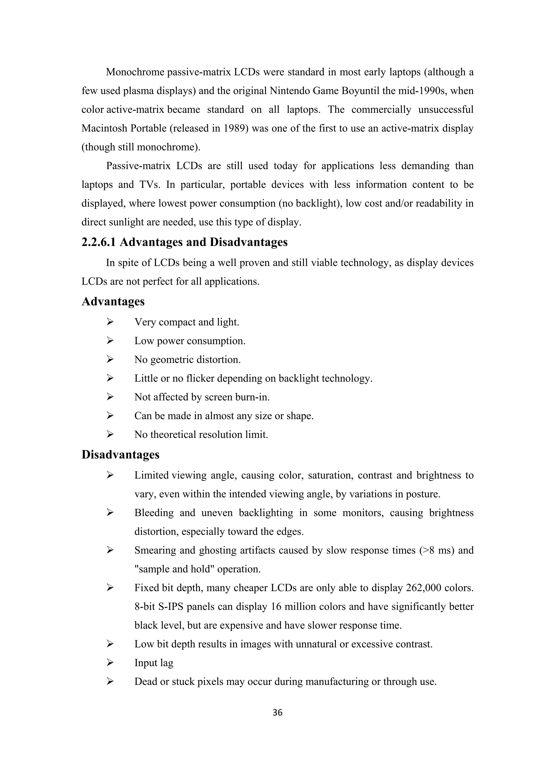 Monochrome passive-matrix LCDs were standard in most early laptops (although a
few used plasma displays) and the original Nintendo Game Boyuntil the mid-1990s, when
color active-matrix became standard on all laptops. The commercially unsuccessful
Macintosh Portable (released in 1989) was one of the first to use an active-matrix display
(though still monochrome).
Passive-matrix LCDs are still used today for applications less demanding than
laptops and TVs. In particular, portable devices with less information content to be
displayed, where lowest power consumption (no backlight), low cost and/or readability in
direct sunlight are needed, use this type of display.
2.2.6.1 Advantages and Disadvantages
In spite of LCDs being a well proven and still viable technology, as display devices
LCDs are not perfect for all applications.
Advantages
 Very compact and light.
 Low power consumption.
 No geometric distortion.
 Little or no flicker depending on backlight technology.
 Not affected by screen burn-in.
 Can be made in almost any size or shape.
 No theoretical resolution limit.
Disadvantages
 Limited viewing angle, causing color, saturation, contrast and brightness to
vary, even within the intended viewing angle, by variations in posture.
 Bleeding and uneven backlighting in some monitors, causing brightness
distortion, especially toward the edges.
 Smearing and ghosting artifacts caused by slow response times (>8 ms) and
"sample and hold" operation.
 Fixed bit depth, many cheaper LCDs are only able to display 262,000 colors.
8-bit S-IPS panels can display 16 million colors and have significantly better
black level, but are expensive and have slower response time.
 Low bit depth results in images with unnatural or excessive contrast.
 Input lag
 Dead or stuck pixels may occur during manufacturing or through use.
36
 